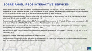 © Ipsos | Claves Ipsos Julio 2023
18 ‒
SOBRE PANEL IPSOS INTERACTIVE SERVICES
El estudio fue realizado sobre la base del Panel de Ipsos Interactive Services (IIS), el cual está compuesto por un marco
muestral de 55 000 personas del país, todas mayores de 14 años. Además del panel propio, Ipsos cuenta con reclutamiento
ad hoc y apoyo en perfiles específicos desde paneles externos certificados por Ipsos.
El panel tiene presencia de todo el territorio nacional, con concentración en la zona centro con 64%, mientras que el norte
alcanza a 12%, la zona sur a 22% y la zona austral a 1%.
Respecto de la edad, 35% del panel tiene 24 años o menos (3% son menores de 17 años), 32% del panel corresponde a 25
a 32 años, 17% a 35 a 44 años, 9% a 45 a 54 años y 7% son mayores de 55 años.
En relación al nivel educacional, 24% indican tener medio incompleta o menos, 52% educación media completa o superior
incompleta y 23% educación universitaria completa y más.
En relación al Grupo Socio Económico, la composición del panel alcanza a un 10% de ABC1, 28% de C2, 31% de C3, 27%
de D y 4% de E.
La inscripción en el panel y su mantención en él es voluntaria.
La recomendación de Ipsos para la aplicación de encuestas en su Panel es la utilización de modelos muestrales de cuotas
para un mejor control de la distribución del perfil a representar.
 