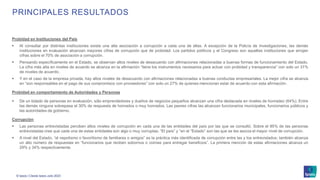 © Ipsos | Claves Ipsos Julio 2023
PRINCIPALES RESULTADOS
Probidad en Instituciones del País
▪ Al consultar por distintas instituciones existe una alta asociación a corrupción a cada una de ellas. A excepción de la Policía de Investigaciones, las demás
instituciones en evaluación alcanzan mayores cifras de corrupción que de probidad. Los partidos políticos y el Congreso son aquellas instituciones que arrojan
cifras sobre el 70% de asociación a corrupción.
▪ Pensando específicamente en el Estado, se observan altos niveles de desacuerdo con afirmaciones relacionadas a buenas formas de funcionamiento del Estado.
La cifra más alta en niveles de acuerdo se alcanza en la afirmación “tiene los instrumentos necesarios para actuar con probidad y transparencia” con solo un 31%
de niveles de acuerdo.
▪ Y en el caso de la empresa privada, hay altos niveles de desacuerdo con afirmaciones relacionadas a buenas conductas empresariales. La mejor cifra se alcanza
en “son responsables en el pago de sus compromisos con proveedores” con solo un 27% de quienes mencionan estar de acuerdo con esta afirmación.
Probidad en comportamiento de Autoridades y Personas
▪ De un listado de personas en evaluación, sólo emprendedores y dueños de negocios pequeños alcanzan una cifra destacada en niveles de honradez (64%). Entre
las demás ninguna sobrepasa el 30% de respuesta de honrados o muy honrados. Las peores cifras las alcanzan funcionarios municipales, funcionarios públicos y
las autoridades de gobierno.
Corrupción
▪ Las personas entrevistadas perciben altos niveles de corrupción en cada una de las entidades del país por las que se consultó. Sobre el 85% de las personas
entrevistadas cree que cada una de estas entidades son algo o muy corruptas. “El país” y “en el “Estado” son las que se les asocia el mayor nivel de corrupción.
▪ A nivel del Estado, “el nepotismo o favoritismo de familiares o amigos” es la práctica más identificada de corrupción entre las y los entrevistados; también alcanza
un alto número de respuestas en “funcionarios que reciben sobornos o coimas para entregar beneficios”. La primera mención de estas afirmaciones alcanza un
29% y 34% respectivamente.
 