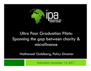 Ultra Poor Graduation Pilots:
Spanning the gap between charity &
           microfinance
   Nathanael Goldberg, Policy Director

             Valladolid, November 14, 2011
 