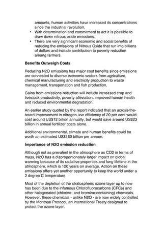 amounts, human activities have increased its concentrations
since the industrial revolution.
• With determination and commitment to act it is possible to
draw down nitrous oxide emissions.
• There are very significant economic and social benefits of
reducing the emissions of Nitrous Oxide that run into billions
of dollars and include contribution to poverty reduction
among farmers.
Benefits Outweigh Costs
Reducing N2O emissions has major cost benefits since emissions
are connected to diverse economic sectors from agriculture,
chemical manufacturing and electricity production to waste
management, transportation and fish production.
Gains from emissions reduction will include increased crop and
livestock productivity, poverty alleviation, improved human health
and reduced environmental degradation.
An earlier study quoted by the report indicated that an across-theboard improvement in nitrogen use efficiency of 20 per cent would
cost around US$12 billion annually, but would save around US$23
billion in annual fertilizer costs alone.
Additional environmental, climate and human benefits could be
worth an estimated US$160 billion per annum.
Importance of N2O emission reduction
Although not as prevalent in the atmosphere as CO2 in terms of
mass, N2O has a disproportionately larger impact on global
warming because of its radiative properties and long lifetime in the
atmosphere, which is 120 years on average. Action on these
emissions offers yet another opportunity to keep the world under a
2 degree C temperature.
Most of the depletion of the stratospheric ozone layer up to now
has been due to the infamous Chlorofluorocarbons (CFCs) and
other halogenated (chlorine- and bromine-containing) chemicals.
However, these chemicals - unlike N2O - are now widely controlled
by the Montreal Protocol, an international Treaty designed to
protect the ozone layer.

 