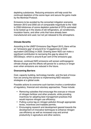 depleting substances. Reducing emissions will help avoid the
continued depletion of the ozone layer and secure the gains made
by the Montreal Protocol.
Emissions to be avoided by the concerted mitigation scenarios
between 2013 and 2050 are of comparable magnitude to the 1550
to 2350 kilotonnes of ozone depletion potential of CFCs estimated
to be locked up in the stocks of old refrigerators, air conditioners,
insulation foams, and other units that have already been
manufactured and used, but not yet released to the atmosphere.
Climate Benefits
According to the UNEP Emissions Gap Report 2013, there will be
an "emissions gap" of around 8 to 12 gigatonnes of CO2
equivalent (GtCO2eq) in 2020. Drawing down N2O can make a
significant contribution to narrowing this gap by about 0.8
GtCO2eq/yr, which is around 8 per cent of the emissions gap.
Moreover, continued N2O emissions will worsen anthropogenic
climate change and the effects will persist for a century or longer
even when emissions are reduced in the future.
Overcoming Barriers
Cost, capacity building, technology transfer, and the lack of knowhow are among the barriers to implementing N2O reduction
strategies at a global scale.
Possible actions to overcome such barriers involve a combination
of regulatory, financial and voluntary approaches. These include:
• Removing subsidies that encourage the overuse or misuse
of nitrogen fertilizer and other products, while providing
incentives for adopting best management practices that
would improve nitrogen use efficiency;
• Putting a price tag on nitrogen pollution through appropriate
levies, incentives and tradable permits;
• Encouraging research and development geared towards the
development of innovative techniques to enhance nitrogen
use efficiency as well as increased crop and animal
productivity in agriculture and other sectors;

 