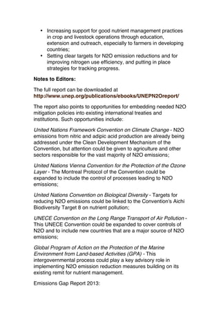 • Increasing support for good nutrient management practices
in crop and livestock operations through education,
extension and outreach, especially to farmers in developing
countries;
• Setting clear targets for N2O emission reductions and for
improving nitrogen use efficiency, and putting in place
strategies for tracking progress.
Notes to Editors:
The full report can be downloaded at
http://www.unep.org/publications/ebooks/UNEPN2Oreport/
The report also points to opportunities for embedding needed N2O
mitigation policies into existing international treaties and
institutions. Such opportunities include:
United Nations Framework Convention on Climate Change - N2O
emissions from nitric and adipic acid production are already being
addressed under the Clean Development Mechanism of the
Convention, but attention could be given to agriculture and other
sectors responsible for the vast majority of N2O emissions;
United Nations Vienna Convention for the Protection of the Ozone
Layer - The Montreal Protocol of the Convention could be
expanded to include the control of processes leading to N2O
emissions;
United Nations Convention on Biological Diversity - Targets for
reducing N2O emissions could be linked to the Convention's Aichi
Biodiversity Target 8 on nutrient pollution;
UNECE Convention on the Long Range Transport of Air Pollution This UNECE Convention could be expanded to cover controls of
N2O and to include new countries that are a major source of N2O
emissions;
Global Program of Action on the Protection of the Marine
Environment from Land-based Activities (GPA) - This
intergovernmental process could play a key advisory role in
implementing N2O emission reduction measures building on its
existing remit for nutrient management.
Emissions Gap Report 2013:

 