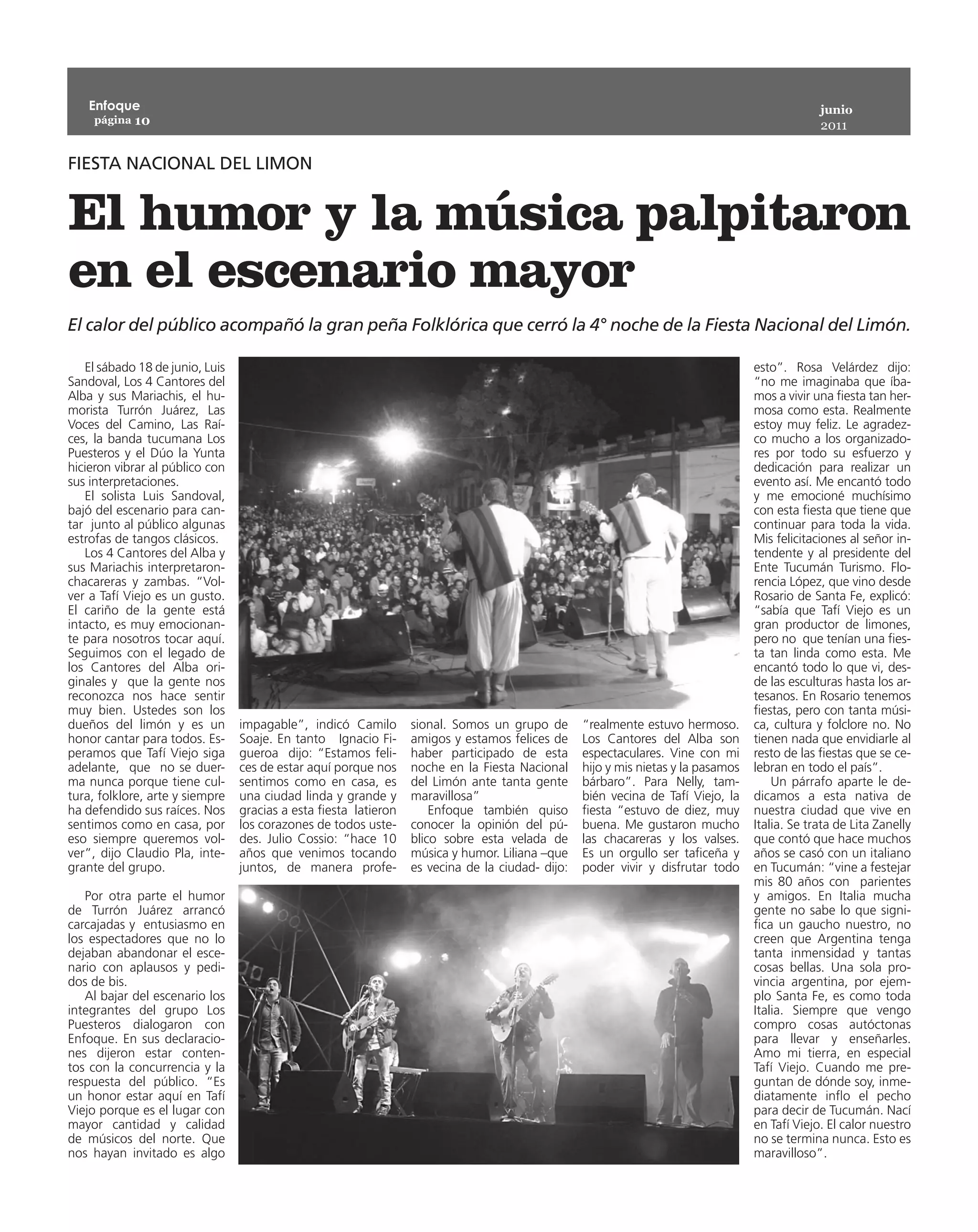 Enfoque                                                                                                                                      junio
    página 10
                                                                                                                                                2011


FIESTA NACIONAL DEL LIMON


El humor y la música palpitaron
en el escenario mayor
El calor del público acompañó la gran peña Folklórica que cerró la 4° noche de la Fiesta Nacional del Limón.

   El sábado 18 de junio, Luis                                                                                                     esto”. Rosa Velárdez dijo:
Sandoval, Los 4 Cantores del                                                                                                       “no me imaginaba que íba-
Alba y sus Mariachis, el hu-                                                                                                       mos a vivir una fiesta tan her-
morista Turrón Juárez, Las                                                                                                         mosa como esta. Realmente
Voces del Camino, Las Raí-                                                                                                         estoy muy feliz. Le agradez-
ces, la banda tucumana Los                                                                                                         co mucho a los organizado-
Puesteros y el Dúo la Yunta                                                                                                        res por todo su esfuerzo y
hicieron vibrar al público con                                                                                                     dedicación para realizar un
sus interpretaciones.                                                                                                              evento así. Me encantó todo
   El solista Luis Sandoval,                                                                                                       y me emocioné muchísimo
bajó del escenario para can-                                                                                                       con esta fiesta que tiene que
tar junto al público algunas                                                                                                       continuar para toda la vida.
estrofas de tangos clásicos.                                                                                                       Mis felicitaciones al señor in-
   Los 4 Cantores del Alba y                                                                                                       tendente y al presidente del
sus Mariachis interpretaron-                                                                                                       Ente Tucumán Turismo. Flo-
chacareras y zambas. “Vol-                                                                                                         rencia López, que vino desde
ver a Tafí Viejo es un gusto.                                                                                                      Rosario de Santa Fe, explicó:
El cariño de la gente está                                                                                                         “sabía que Tafí Viejo es un
intacto, es muy emocionan-                                                                                                         gran productor de limones,
te para nosotros tocar aquí.                                                                                                       pero no que tenían una fies-
Seguimos con el legado de                                                                                                          ta tan linda como esta. Me
los Cantores del Alba ori-                                                                                                         encantó todo lo que vi, des-
ginales y que la gente nos                                                                                                         de las esculturas hasta los ar-
reconozca nos hace sentir                                                                                                          tesanos. En Rosario tenemos
muy bien. Ustedes son los                                                                                                          fiestas, pero con tanta músi-
dueños del limón y es un         impagable”, indicó Camilo        sional. Somos un grupo de       “realmente estuvo hermoso.       ca, cultura y folclore no. No
honor cantar para todos. Es-     Soaje. En tanto Ignacio Fi-      amigos y estamos felices de     Los Cantores del Alba son        tienen nada que envidiarle al
peramos que Tafí Viejo siga      gueroa dijo: “Estamos feli-      haber participado de esta       espectaculares. Vine con mi      resto de las fiestas que se ce-
adelante, que no se duer-        ces de estar aquí porque nos     noche en la Fiesta Nacional     hijo y mis nietas y la pasamos   lebran en todo el país”.
ma nunca porque tiene cul-       sentimos como en casa, es        del Limón ante tanta gente      bárbaro”. Para Nelly, tam-           Un párrafo aparte le de-
tura, folklore, arte y siempre   una ciudad linda y grande y      maravillosa”                    bién vecina de Tafí Viejo, la    dicamos a esta nativa de
ha defendido sus raíces. Nos     gracias a esta fiesta latieron       Enfoque también quiso       fiesta “estuvo de diez, muy      nuestra ciudad que vive en
sentimos como en casa, por       los corazones de todos uste-     conocer la opinión del pú-      buena. Me gustaron mucho         Italia. Se trata de Lita Zanelly
eso siempre queremos vol-        des. Julio Cossio: “hace 10      blico sobre esta velada de      las chacareras y los valses.     que contó que hace muchos
ver”, dijo Claudio Pla, inte-    años que venimos tocando         música y humor. Liliana –que    Es un orgullo ser taficeña y     años se casó con un italiano
grante del grupo.                juntos, de manera profe-         es vecina de la ciudad- dijo:   poder vivir y disfrutar todo     en Tucumán: “vine a festejar
                                                                                                                                   mis 80 años con parientes
   Por otra parte el humor                                                                                                         y amigos. En Italia mucha
de Turrón Juárez arrancó                                                                                                           gente no sabe lo que signi-
carcajadas y entusiasmo en                                                                                                         fica un gaucho nuestro, no
los espectadores que no lo                                                                                                         creen que Argentina tenga
dejaban abandonar el esce-                                                                                                         tanta inmensidad y tantas
nario con aplausos y pedi-                                                                                                         cosas bellas. Una sola pro-
dos de bis.                                                                                                                        vincia argentina, por ejem-
   Al bajar del escenario los                                                                                                      plo Santa Fe, es como toda
integrantes del grupo Los                                                                                                          Italia. Siempre que vengo
Puesteros dialogaron con                                                                                                           compro cosas autóctonas
Enfoque. En sus declaracio-                                                                                                        para llevar y enseñarles.
nes dijeron estar conten-                                                                                                          Amo mi tierra, en especial
tos con la concurrencia y la                                                                                                       Tafí Viejo. Cuando me pre-
respuesta del público. “Es                                                                                                         guntan de dónde soy, inme-
un honor estar aquí en Tafí                                                                                                        diatamente inflo el pecho
Viejo porque es el lugar con                                                                                                       para decir de Tucumán. Nací
mayor cantidad y calidad                                                                                                           en Tafí Viejo. El calor nuestro
de músicos del norte. Que                                                                                                          no se termina nunca. Esto es
nos hayan invitado es algo                                                                                                         maravilloso”.
 