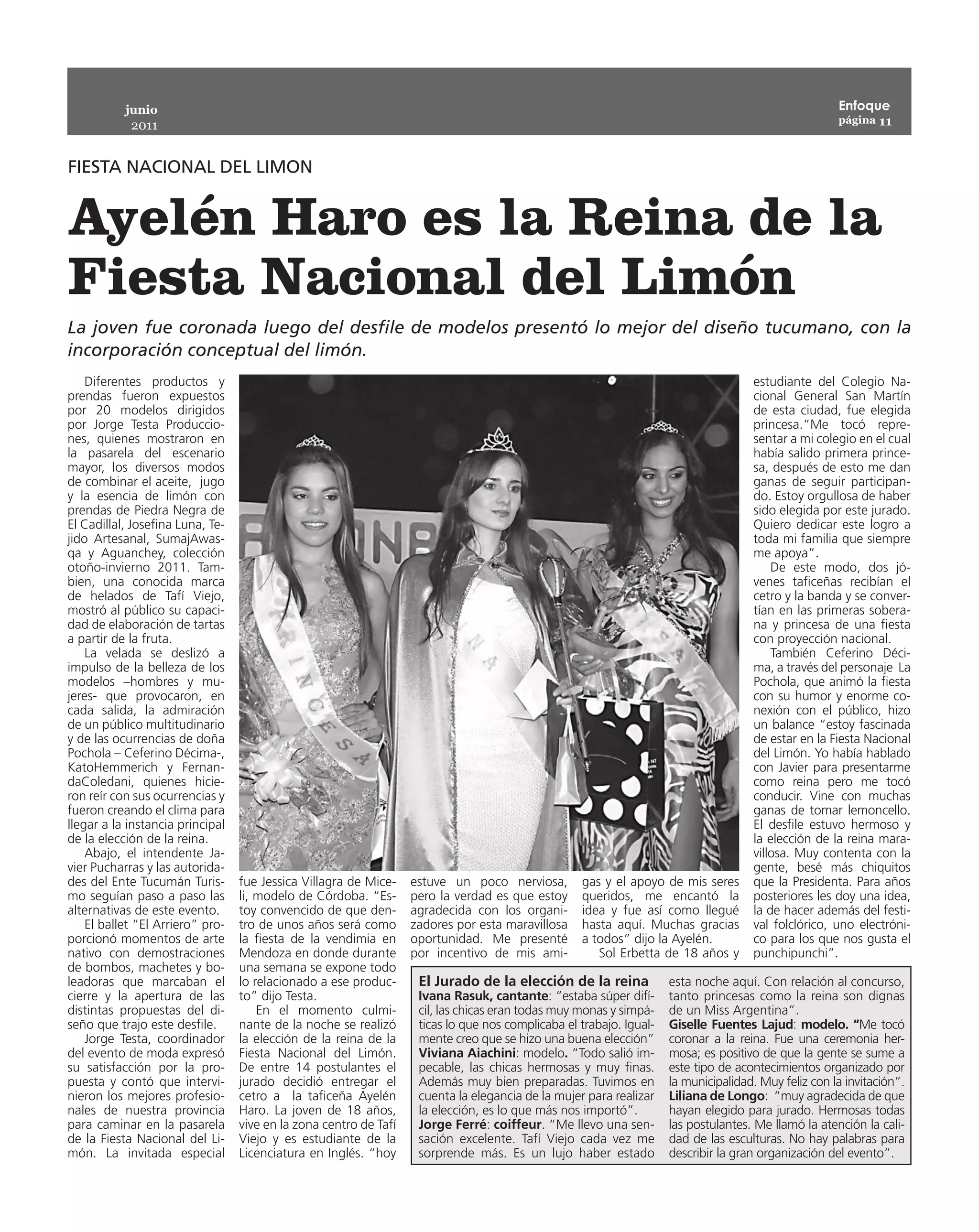 junio                                                                                                                                      Enfoque
                                                                                                                                                      página 11
            2011


FIESTA NACIONAL DEL LIMON


Ayelén Haro es la Reina de la
Fiesta Nacional del Limón
La joven fue coronada luego del desfile de modelos presentó lo mejor del diseño tucumano, con la
incorporación conceptual del limón.
    Diferentes productos y                                                                                                           estudiante del Colegio Na-
prendas fueron expuestos                                                                                                             cional General San Martín
por 20 modelos dirigidos                                                                                                             de esta ciudad, fue elegida
por Jorge Testa Produccio-                                                                                                           princesa.“Me tocó repre-
nes, quienes mostraron en                                                                                                            sentar a mi colegio en el cual
la pasarela del escenario                                                                                                            había salido primera prince-
mayor, los diversos modos                                                                                                            sa, después de esto me dan
de combinar el aceite, jugo                                                                                                          ganas de seguir participan-
y la esencia de limón con                                                                                                            do. Estoy orgullosa de haber
prendas de Piedra Negra de                                                                                                           sido elegida por este jurado.
El Cadillal, Josefina Luna, Te-                                                                                                      Quiero dedicar este logro a
jido Artesanal, SumajAwas-                                                                                                           toda mi familia que siempre
qa y Aguanchey, colección                                                                                                            me apoya”.
otoño-invierno 2011. Tam-                                                                                                                De este modo, dos jó-
bien, una conocida marca                                                                                                             venes taficeñas recibían el
de helados de Tafí Viejo,                                                                                                            cetro y la banda y se conver-
mostró al público su capaci-                                                                                                         tían en las primeras sobera-
dad de elaboración de tartas                                                                                                         na y princesa de una fiesta
a partir de la fruta.                                                                                                                con proyección nacional.
    La velada se deslizó a                                                                                                               También Ceferino Déci-
impulso de la belleza de los                                                                                                         ma, a través del personaje La
modelos –hombres y mu-                                                                                                               Pochola, que animó la fiesta
jeres- que provocaron, en                                                                                                            con su humor y enorme co-
cada salida, la admiración                                                                                                           nexión con el público, hizo
de un público multitudinario                                                                                                         un balance “estoy fascinada
y de las ocurrencias de doña                                                                                                         de estar en la Fiesta Nacional
Pochola – Ceferino Décima-,                                                                                                          del Limón. Yo había hablado
KatoHemmerich y Fernan-                                                                                                              con Javier para presentarme
daColedani, quienes hicie-                                                                                                           como reina pero me tocó
ron reír con sus ocurrencias y                                                                                                       conducir. Vine con muchas
fueron creando el clima para                                                                                                         ganas de tomar lemoncello.
llegar a la instancia principal                                                                                                      El desfile estuvo hermoso y
de la elección de la reina.                                                                                                          la elección de la reina mara-
    Abajo, el intendente Ja-                                                                                                         villosa. Muy contenta con la
vier Pucharras y las autorida-                                                                                                       gente, besé más chiquitos
des del Ente Tucumán Turis-       fue Jessica Villagra de Mice-    estuve un poco nerviosa,        gas y el apoyo de mis seres       que la Presidenta. Para años
mo seguían paso a paso las        li, modelo de Córdoba. “Es-      pero la verdad es que estoy     queridos, me encantó la           posteriores les doy una idea,
alternativas de este evento.      toy convencido de que den-       agradecida con los organi-      idea y fue así como llegué        la de hacer además del festi-
    El ballet “El Arriero” pro-   tro de unos años será como       zadores por esta maravillosa    hasta aquí. Muchas gracias        val folclórico, uno electróni-
porcionó momentos de arte         la fiesta de la vendimia en      oportunidad. Me presenté        a todos” dijo la Ayelén.          co para los que nos gusta el
nativo con demostraciones         Mendoza en donde durante         por incentivo de mis ami-          Sol Erbetta de 18 años y       punchipunchi”.
de bombos, machetes y bo-         una semana se expone todo
leadoras que marcaban el          lo relacionado a ese produc-      El Jurado de la elección de la reina             esta noche aquí. Con relación al concurso,
cierre y la apertura de las       to” dijo Testa.                   Ivana Rasuk, cantante: “estaba súper difí-       tanto princesas como la reina son dignas
distintas propuestas del di-          En el momento culmi-          cil, las chicas eran todas muy monas y simpá-    de un Miss Argentina”.
seño que trajo este desfile.      nante de la noche se realizó      ticas lo que nos complicaba el trabajo. Igual-   Giselle Fuentes Lajud: modelo. “Me tocó
    Jorge Testa, coordinador      la elección de la reina de la     mente creo que se hizo una buena elección”       coronar a la reina. Fue una ceremonia her-
del evento de moda expresó        Fiesta Nacional del Limón.        Viviana Aiachini: modelo. “Todo salió im-        mosa; es positivo de que la gente se sume a
su satisfacción por la pro-       De entre 14 postulantes el        pecable, las chicas hermosas y muy finas.        este tipo de acontecimientos organizado por
puesta y contó que intervi-       jurado decidió entregar el        Además muy bien preparadas. Tuvimos en           la municipalidad. Muy feliz con la invitación”.
nieron los mejores profesio-      cetro a la taficeña Ayelén        cuenta la elegancia de la mujer para realizar    Liliana de Longo: “muy agradecida de que
nales de nuestra provincia        Haro. La joven de 18 años,        la elección, es lo que más nos importó”.         hayan elegido para jurado. Hermosas todas
para caminar en la pasarela       vive en la zona centro de Tafí    Jorge Ferré: coiffeur. “Me llevo una sen-        las postulantes. Me llamó la atención la cali-
de la Fiesta Nacional del Li-     Viejo y es estudiante de la       sación excelente. Tafí Viejo cada vez me         dad de las esculturas. No hay palabras para
món. La invitada especial         Licenciatura en Inglés. “hoy      sorprende más. Es un lujo haber estado           describir la gran organización del evento”.
 