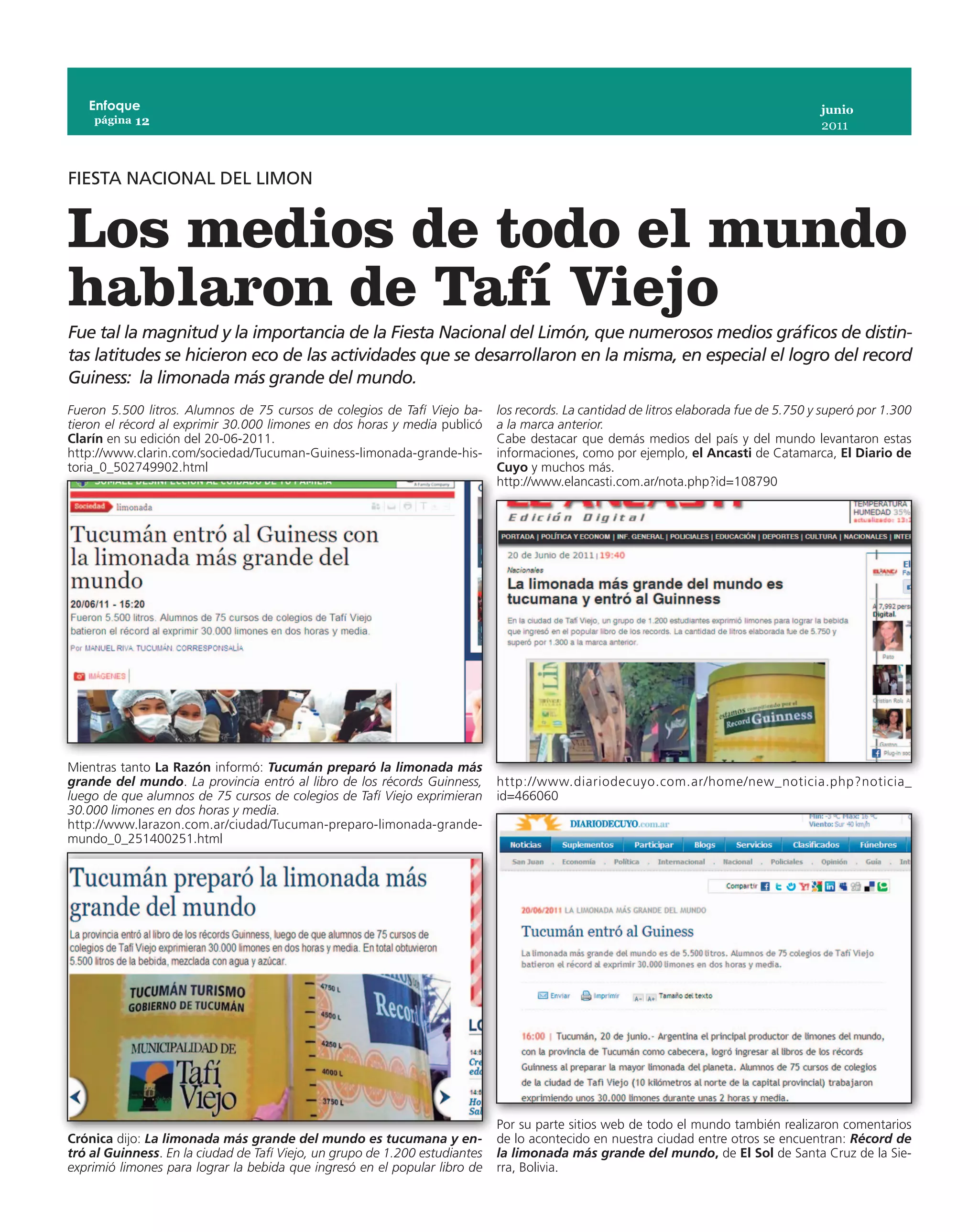 Enfoque                                                                                                                              junio
    página 12
                                                                                                                                        2011



FIESTA NACIONAL DEL LIMON


Los medios de todo el mundo
hablaron de Tafí Viejo
Fue tal la magnitud y la importancia de la Fiesta Nacional del Limón, que numerosos medios gráficos de distin-
tas latitudes se hicieron eco de las actividades que se desarrollaron en la misma, en especial el logro del record
Guiness: la limonada más grande del mundo.
Fueron 5.500 litros. Alumnos de 75 cursos de colegios de Tafí Viejo ba-      los records. La cantidad de litros elaborada fue de 5.750 y superó por 1.300
tieron el récord al exprimir 30.000 limones en dos horas y media publicó     a la marca anterior.
Clarín en su edición del 20-06-2011.                                         Cabe destacar que demás medios del país y del mundo levantaron estas
http://www.clarin.com/sociedad/Tucuman-Guiness-limonada-grande-his-          informaciones, como por ejemplo, el Ancasti de Catamarca, El Diario de
toria_0_502749902.html                                                       Cuyo y muchos más.
                                                                             http://www.elancasti.com.ar/nota.php?id=108790




Mientras tanto La Razón informó: Tucumán preparó la limonada más
grande del mundo. La provincia entró al libro de los récords Guinness,       http://www.diariodecuyo.com.ar/home/new_noticia.php?noticia_
luego de que alumnos de 75 cursos de colegios de Tafí Viejo exprimieran      id=466060
30.000 limones en dos horas y media.
http://www.larazon.com.ar/ciudad/Tucuman-preparo-limonada-grande-
mundo_0_251400251.html




                                                                             Por su parte sitios web de todo el mundo también realizaron comentarios
Crónica dijo: La limonada más grande del mundo es tucumana y en-             de lo acontecido en nuestra ciudad entre otros se encuentran: Récord de
tró al Guinness. En la ciudad de Tafí Viejo, un grupo de 1.200 estudiantes   la limonada más grande del mundo, de El Sol de Santa Cruz de la Sie-
exprimió limones para lograr la bebida que ingresó en el popular libro de    rra, Bolivia.
 