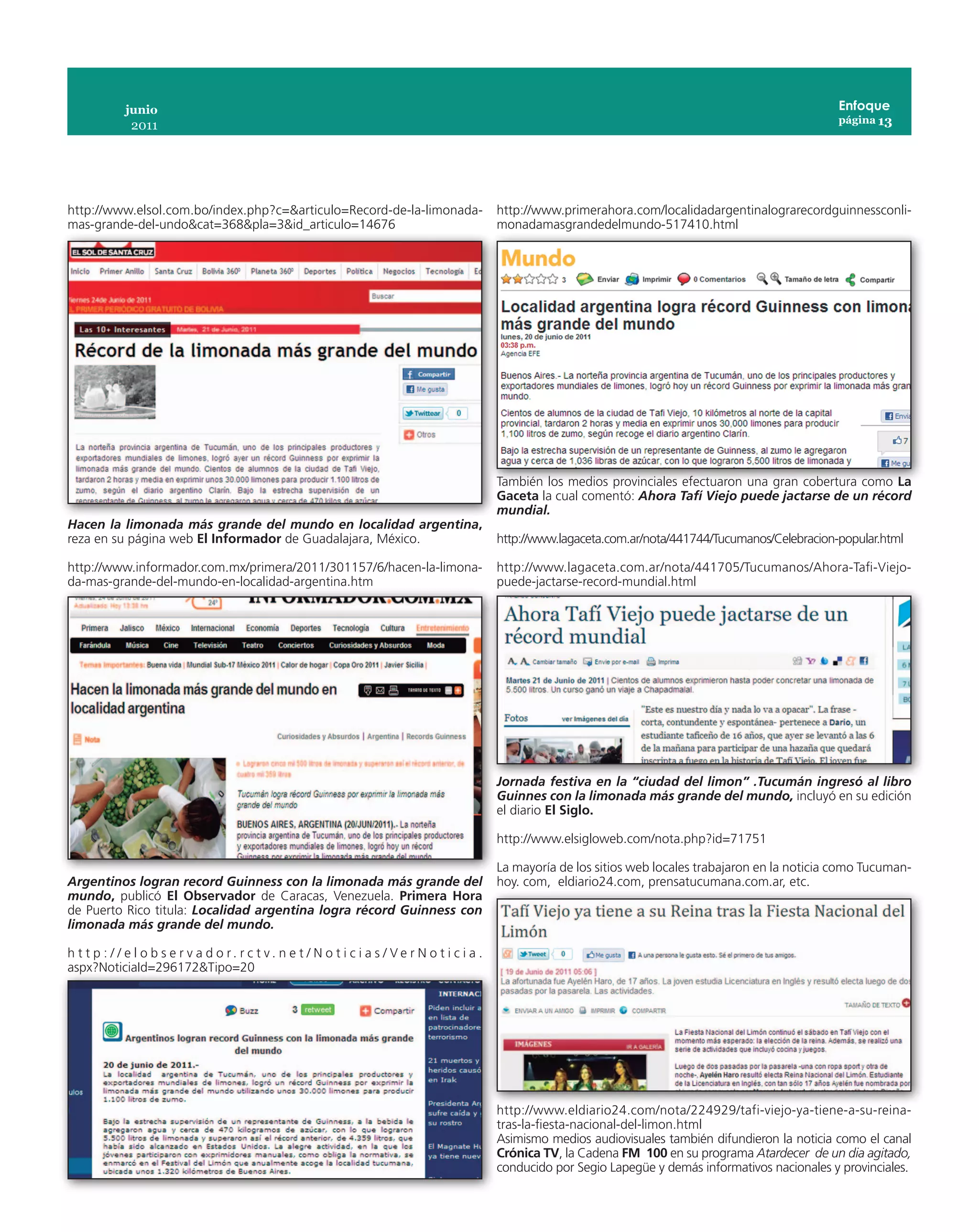 junio                                                                                                                                            Enfoque
                                                                                                                                                              página 13
              2011




http://www.elsol.com.bo/index.php?c=&articulo=Record-de-la-limonada-                             http://www.primerahora.com/localidadargentinalograrecordguinnessconli-
mas-grande-del-undo&cat=368&pla=3&id_articulo=14676                                              monadamasgrandedelmundo-517410.html




                                                                                                 También los medios provinciales efectuaron una gran cobertura como La
                                                                                                 Gaceta la cual comentó: Ahora Tafí Viejo puede jactarse de un récord
                                                                                                 mundial.
Hacen la limonada más grande del mundo en localidad argentina,
reza en su página web El Informador de Guadalajara, México.                                      http://www.lagaceta.com.ar/nota/441744/Tucumanos/Celebracion-popular.html

http://www.informador.com.mx/primera/2011/301157/6/hacen-la-limona-                              http://www.lagaceta.com.ar/nota/441705/Tucumanos/Ahora-Tafi-Viejo-
da-mas-grande-del-mundo-en-localidad-argentina.htm                                               puede-jactarse-record-mundial.html




                                                                                                 Jornada festiva en la “ciudad del limon” .Tucumán ingresó al libro
                                                                                                 Guinnes con la limonada más grande del mundo, incluyó en su edición
                                                                                                 el diario El Siglo.

                                                                                                 http://www.elsigloweb.com/nota.php?id=71751

                                                                                                 La mayoría de los sitios web locales trabajaron en la noticia como Tucuman-
Argentinos logran record Guinness con la limonada más grande del                                 hoy. com, eldiario24.com, prensatucumana.com.ar, etc.
mundo, publicó El Observador de Caracas, Venezuela. Primera Hora
de Puerto Rico titula: Localidad argentina logra récord Guinness con
limonada más grande del mundo.

h t t p : / / e l o b s e r v a d o r. r c t v. n e t / N o t i c i a s / Ve r N o t i c i a .
aspx?NoticiaId=296172&Tipo=20




                                                                                                 http://www.eldiario24.com/nota/224929/tafi-viejo-ya-tiene-a-su-reina-
                                                                                                 tras-la-fiesta-nacional-del-limon.html
                                                                                                 Asimismo medios audiovisuales también difundieron la noticia como el canal
                                                                                                 Crónica TV, la Cadena FM 100 en su programa Atardecer de un dia agitado,
                                                                                                 conducido por Segio Lapegüe y demás informativos nacionales y provinciales.
 