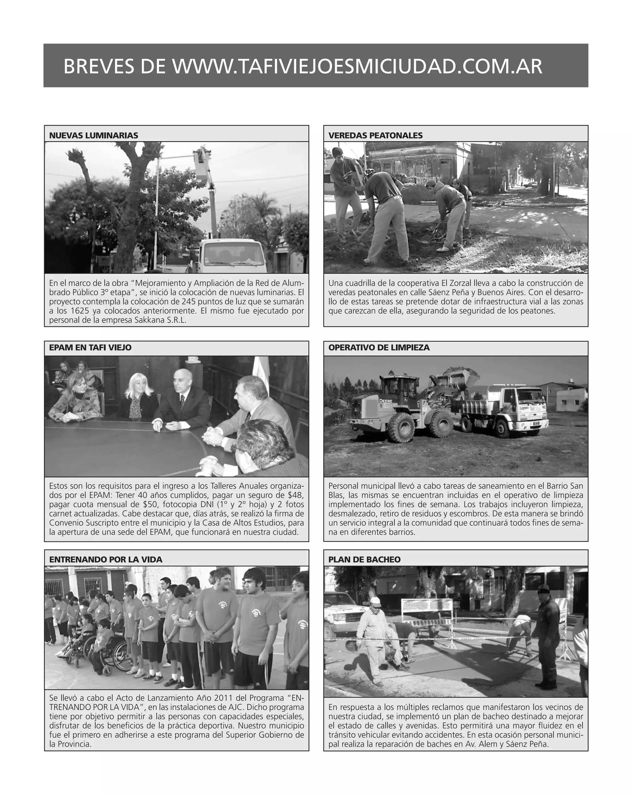 BREVES DE WWW.TAFIVIEJOESMICIUDAD.COM.AR


NUEVAS LUMINARIAS                                                            VEREDAS PEATONALES




En el marco de la obra “Mejoramiento y Ampliación de la Red de Alum-         Una cuadrilla de la cooperativa El Zorzal lleva a cabo la construcción de
brado Público 3º etapa”, se inició la colocación de nuevas luminarias. El    veredas peatonales en calle Sáenz Peña y Buenos Aires. Con el desarro-
proyecto contempla la colocación de 245 puntos de luz que se sumarán         llo de estas tareas se pretende dotar de infraestructura vial a las zonas
a los 1625 ya colocados anteriormente. El mismo fue ejecutado por            que carezcan de ella, asegurando la seguridad de los peatones.
personal de la empresa Sakkana S.R.L.


EPAM EN TAFI VIEJO                                                           OPERATIVO DE LIMPIEZA




Estos son los requisitos para el ingreso a los Talleres Anuales organiza-    Personal municipal llevó a cabo tareas de saneamiento en el Barrio San
dos por el EPAM: Tener 40 años cumplidos, pagar un seguro de $48,            Blas, las mismas se encuentran incluidas en el operativo de limpieza
pagar cuota mensual de $50, fotocopia DNI (1º y 2º hoja) y 2 fotos           implementado los fines de semana. Los trabajos incluyeron limpieza,
carnet actualizadas. Cabe destacar que, días atrás, se realizó la firma de   desmalezado, retiro de residuos y escombros. De esta manera se brindó
Convenio Suscripto entre el municipio y la Casa de Altos Estudios, para      un servicio integral a la comunidad que continuará todos fines de sema-
la apertura de una sede del EPAM, que funcionará en nuestra ciudad.          na en diferentes barrios.


ENTRENANDO POR LA VIDA                                                       PLAN DE BACHEO




Se llevó a cabo el Acto de Lanzamiento Año 2011 del Programa “EN-
TRENANDO POR LA VIDA”, en las instalaciones de AJC. Dicho programa           En respuesta a los múltiples reclamos que manifestaron los vecinos de
tiene por objetivo permitir a las personas con capacidades especiales,       nuestra ciudad, se implementó un plan de bacheo destinado a mejorar
disfrutar de los beneficios de la práctica deportiva. Nuestro municipio      el estado de calles y avenidas. Esto permitirá una mayor fluidez en el
fue el primero en adherirse a este programa del Superior Gobierno de         tránsito vehicular evitando accidentes. En esta ocasión personal munici-
la Provincia.                                                                pal realiza la reparación de baches en Av. Alem y Sáenz Peña.
 