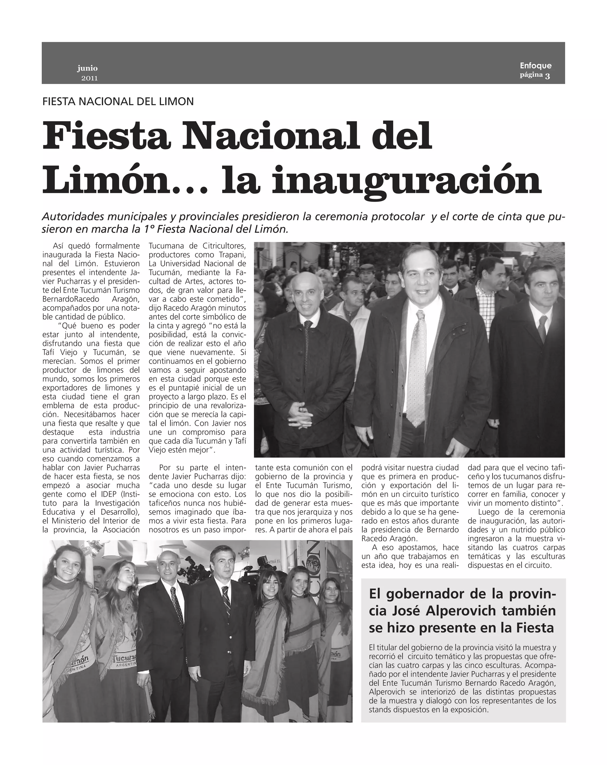 junio                                                                                                                                   Enfoque
                                                                                                                                                  página 3
           2011


FIESTA NACIONAL DEL LIMON


Fiesta Nacional del
Limón… la inauguración
Autoridades municipales y provinciales presidieron la ceremonia protocolar y el corte de cinta que pu-
sieron en marcha la 1º Fiesta Nacional del Limón.
   Así quedó formalmente        Tucumana de Citricultores,
inaugurada la Fiesta Nacio-     productores como Trapani,
nal del Limón. Estuvieron       La Universidad Nacional de
presentes el intendente Ja-     Tucumán, mediante la Fa-
vier Pucharras y el presiden-   cultad de Artes, actores to-
te del Ente Tucumán Turismo     dos, de gran valor para lle-
BernardoRacedo       Aragón,    var a cabo este cometido”,
acompañados por una nota-       dijo Racedo Aragón minutos
ble cantidad de público.        antes del corte simbólico de
     “Qué bueno es poder        la cinta y agregó “no está la
estar junto al intendente,      posibilidad, está la convic-
disfrutando una fiesta que      ción de realizar esto el año
Tafí Viejo y Tucumán, se        que viene nuevamente. Si
merecían. Somos el primer       continuamos en el gobierno
productor de limones del        vamos a seguir apostando
mundo, somos los primeros       en esta ciudad porque este
exportadores de limones y       es el puntapié inicial de un
esta ciudad tiene el gran       proyecto a largo plazo. Es el
emblema de esta produc-         principio de una revaloriza-
ción. Necesitábamos hacer       ción que se merecía la capi-
una fiesta que resalte y que    tal el limón. Con Javier nos
destaque      esta industria    une un compromiso para
para convertirla también en     que cada día Tucumán y Tafí
una actividad turística. Por    Viejo estén mejor”.
eso cuando comenzamos a
hablar con Javier Pucharras         Por su parte el inten-      tante esta comunión con el       podrá visitar nuestra ciudad     dad para que el vecino tafi-
de hacer esta fiesta, se nos    dente Javier Pucharras dijo:    gobierno de la provincia y       que es primera en produc-        ceño y los tucumanos disfru-
empezó a asociar mucha          “cada uno desde su lugar        el Ente Tucumán Turismo,         ción y exportación del li-       temos de un lugar para re-
gente como el IDEP (Insti-      se emociona con esto. Los       lo que nos dio la posibili-      món en un circuito turístico     correr en familia, conocer y
tuto para la Investigación      taficeños nunca nos hubié-      dad de generar esta mues-        que es más que importante        vivir un momento distinto”.
Educativa y el Desarrollo),     semos imaginado que íba-        tra que nos jerarquiza y nos     debido a lo que se ha gene-          Luego de la ceremonia
el Ministerio del Interior de   mos a vivir esta fiesta. Para   pone en los primeros luga-       rado en estos años durante       de inauguración, las autori-
la provincia, la Asociación     nosotros es un paso impor-      res. A partir de ahora el país   la presidencia de Bernardo       dades y un nutrido público
                                                                                                 Racedo Aragón.                   ingresaron a la muestra vi-
                                                                                                    A eso apostamos, hace         sitando las cuatros carpas
                                                                                                 un año que trabajamos en         temáticas y las esculturas
                                                                                                 esta idea, hoy es una reali-     dispuestas en el circuito.


                                                                                                   El gobernador de la provin-
                                                                                                   cia José Alperovich también
                                                                                                   se hizo presente en la Fiesta
                                                                                                   El titular del gobierno de la provincia visitó la muestra y
                                                                                                   recorrió el circuito temático y las propuestas que ofre-
                                                                                                   cían las cuatro carpas y las cinco esculturas. Acompa-
                                                                                                   ñado por el intendente Javier Pucharras y el presidente
                                                                                                   del Ente Tucumán Turismo Bernardo Racedo Aragón,
                                                                                                   Alperovich se interiorizó de las distintas propuestas
                                                                                                   de la muestra y dialogó con los representantes de los
                                                                                                   stands dispuestos en la exposición.
 