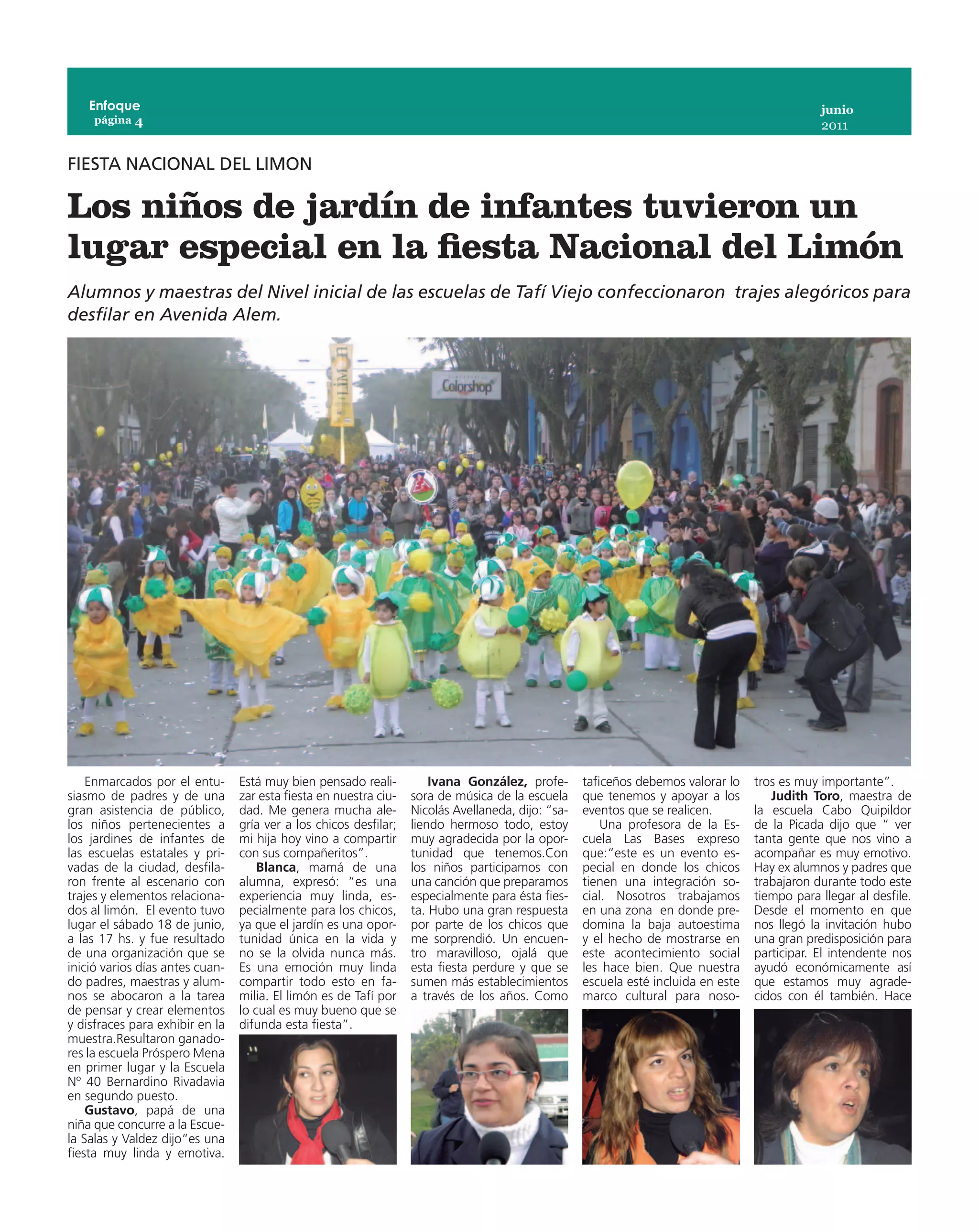 Enfoque                                                                                                                                     junio
     página 4
                                                                                                                                                2011


FIESTA NACIONAL DEL LIMON

Los niños de jardín de infantes tuvieron un
lugar especial en la fiesta Nacional del Limón
Alumnos y maestras del Nivel inicial de las escuelas de Tafí Viejo confeccionaron trajes alegóricos para
desfilar en Avenida Alem.




    Enmarcados por el entu-      Está muy bien pensado reali-          Ivana González, profe-       taficeños debemos valorar lo    tros es muy importante”.
siasmo de padres y de una        zar esta fiesta en nuestra ciu-   sora de música de la escuela     que tenemos y apoyar a los         Judith Toro, maestra de
gran asistencia de público,      dad. Me genera mucha ale-         Nicolás Avellaneda, dijo: “sa-   eventos que se realicen.        la escuela Cabo Quipildor
los niños pertenecientes a       gría ver a los chicos desfilar;   liendo hermoso todo, estoy           Una profesora de la Es-     de la Picada dijo que “ ver
los jardines de infantes de      mi hija hoy vino a compartir      muy agradecida por la opor-      cuela Las Bases expreso         tanta gente que nos vino a
las escuelas estatales y pri-    con sus compañeritos”.            tunidad que tenemos.Con          que:“este es un evento es-      acompañar es muy emotivo.
vadas de la ciudad, desfila-         Blanca, mamá de una           los niños participamos con       pecial en donde los chicos      Hay ex alumnos y padres que
ron frente al escenario con      alumna, expresó: “es una          una canción que preparamos       tienen una integración so-      trabajaron durante todo este
trajes y elementos relaciona-    experiencia muy linda, es-        especialmente para ésta fies-    cial. Nosotros trabajamos       tiempo para llegar al desfile.
dos al limón. El evento tuvo     pecialmente para los chicos,      ta. Hubo una gran respuesta      en una zona en donde pre-       Desde el momento en que
lugar el sábado 18 de junio,     ya que el jardín es una opor-     por parte de los chicos que      domina la baja autoestima       nos llegó la invitación hubo
a las 17 hs. y fue resultado     tunidad única en la vida y        me sorprendió. Un encuen-        y el hecho de mostrarse en      una gran predisposición para
de una organización que se       no se la olvida nunca más.        tro maravilloso, ojalá que       este acontecimiento social      participar. El intendente nos
inició varios días antes cuan-   Es una emoción muy linda          esta fiesta perdure y que se     les hace bien. Que nuestra      ayudó económicamente así
do padres, maestras y alum-      compartir todo esto en fa-        sumen más establecimientos       escuela esté incluida en este   que estamos muy agrade-
nos se abocaron a la tarea       milia. El limón es de Tafí por    a través de los años. Como       marco cultural para noso-       cidos con él también. Hace
de pensar y crear elementos      lo cual es muy bueno que se
y disfraces para exhibir en la   difunda esta fiesta”.
muestra.Resultaron ganado-
res la escuela Próspero Mena
en primer lugar y la Escuela
Nº 40 Bernardino Rivadavia
en segundo puesto.
    Gustavo, papá de una
niña que concurre a la Escue-
la Salas y Valdez dijo“es una
fiesta muy linda y emotiva.
 
