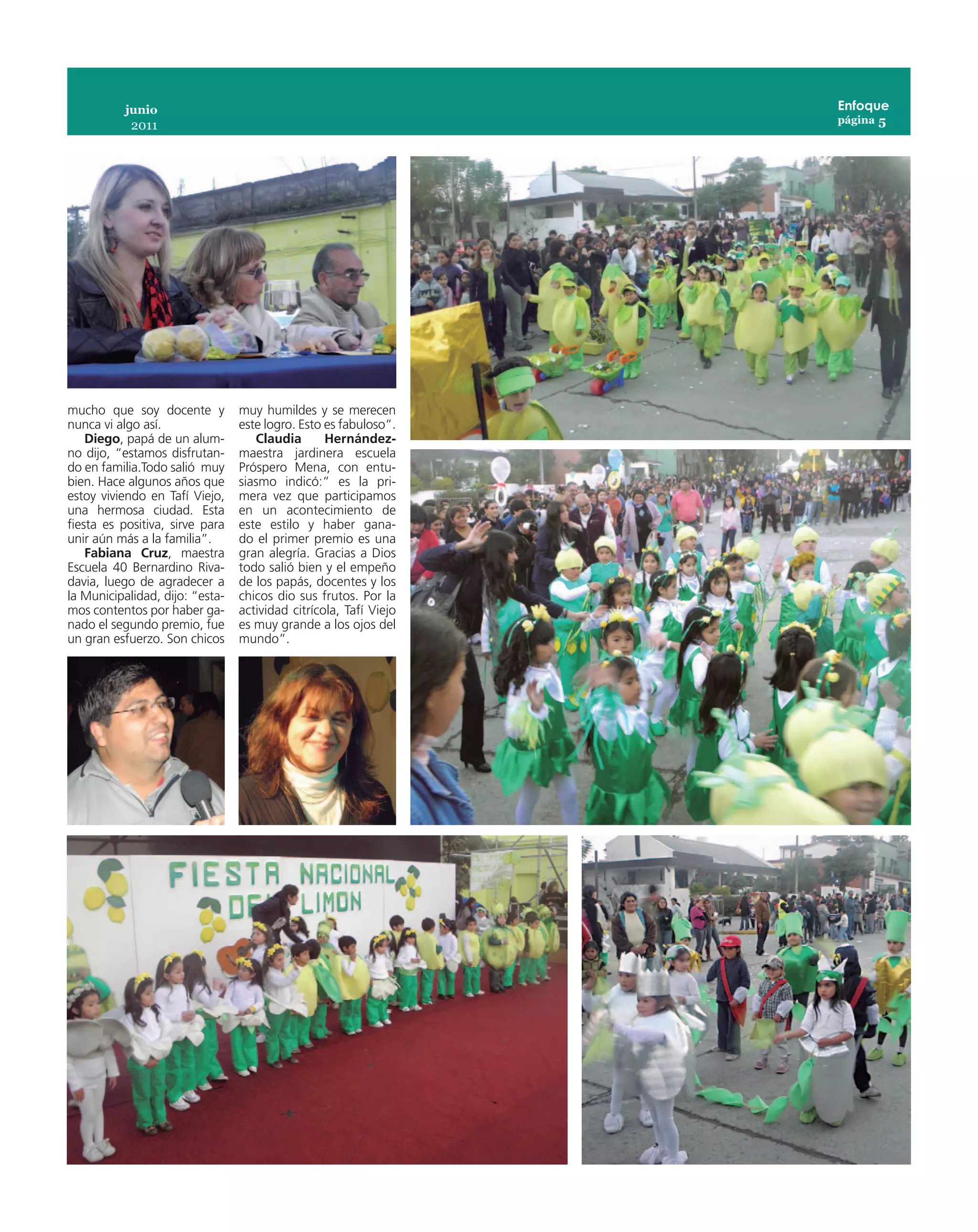 junio                                                   Enfoque
                                                                   página 5
            2011




mucho que soy docente y          muy humildes y se merecen
nunca vi algo así.               este logro. Esto es fabuloso”.
    Diego, papá de un alum-         Claudia       Hernández-
no dijo, “estamos disfrutan-     maestra jardinera escuela
do en familia.Todo salió muy     Próspero Mena, con entu-
bien. Hace algunos años que      siasmo indicó:” es la pri-
estoy viviendo en Tafí Viejo,    mera vez que participamos
una hermosa ciudad. Esta         en un acontecimiento de
fiesta es positiva, sirve para   este estilo y haber gana-
unir aún más a la familia”.      do el primer premio es una
    Fabiana Cruz, maestra        gran alegría. Gracias a Dios
Escuela 40 Bernardino Riva-      todo salió bien y el empeño
davia, luego de agradecer a      de los papás, docentes y los
la Municipalidad, dijo: “esta-   chicos dio sus frutos. Por la
mos contentos por haber ga-      actividad citrícola, Tafí Viejo
nado el segundo premio, fue      es muy grande a los ojos del
un gran esfuerzo. Son chicos     mundo”.
 
