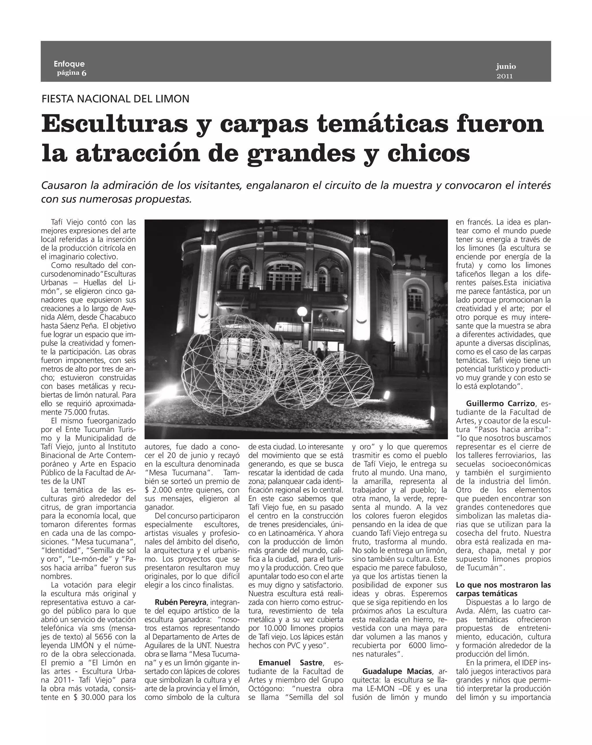 Enfoque                                                                                                                                          junio
     página 6
                                                                                                                                                     2011


FIESTA NACIONAL DEL LIMON

Esculturas y carpas temáticas fueron
la atracción de grandes y chicos
Causaron la admiración de los visitantes, engalanaron el circuito de la muestra y convocaron el interés
con sus numerosas propuestas.

    Tafí Viejo contó con las                                                                                                            en francés. La idea es plan-
mejores expresiones del arte                                                                                                            tear como el mundo puede
local referidas a la inserción                                                                                                          tener su energía a través de
de la producción citrícola en                                                                                                           los limones (la escultura se
el imaginario colectivo.                                                                                                                enciende por energía de la
    Como resultado del con-                                                                                                             fruta) y como los limones
curso denominado“Esculturas                                                                                                             taficeños llegan a los dife-
Urbanas – Huellas del Li-                                                                                                               rentes países.Esta iniciativa
món”, se eligieron cinco ga-                                                                                                            me parece fantástica, por un
nadores que expusieron sus                                                                                                              lado porque promocionan la
creaciones a lo largo de Ave-                                                                                                           creatividad y el arte; por el
nida Além, desde Chacabuco                                                                                                              otro porque es muy intere-
hasta Sáenz Peña. El objetivo                                                                                                           sante que la muestra se abra
fue lograr un espacio que im-                                                                                                           a diferentes actividades, que
pulse la creatividad y fomen-                                                                                                           apunte a diversas disciplinas,
te la participación. Las obras                                                                                                          como es el caso de las carpas
fueron imponentes, con seis                                                                                                             temáticas. Tafí viejo tiene un
metros de alto por tres de an-                                                                                                          potencial turístico y producti-
cho; estuvieron construidas                                                                                                             vo muy grande y con esto se
con bases metálicas y recu-                                                                                                             lo está explotando”.
biertas de limón natural. Para
ello se requirió aproximada-                                                                                                               Guillermo Carrizo, es-
mente 75.000 frutas.                                                                                                                    tudiante de la Facultad de
    El mismo fueorganizado                                                                                                              Artes, y coautor de la escul-
por el Ente Tucumán Turis-                                                                                                              tura “Pasos hacia arriba”:
mo y la Municipalidad de                                                                                                                “lo que nosotros buscamos
Tafí Viejo, junto al Instituto   autores, fue dado a cono-          de esta ciudad. Lo interesante     y oro” y lo que queremos         representar es el cierre de
Binacional de Arte Contem-       cer el 20 de junio y recayó        del movimiento que se está         trasmitir es como el pueblo      los talleres ferroviarios, las
poráneo y Arte en Espacio        en la escultura denominada         generando, es que se busca         de Tafí Viejo, le entrega su     secuelas socioeconómicas
Público de la Facultad de Ar-    “Mesa Tucumana”. Tam-              rescatar la identidad de cada      fruto al mundo. Una mano,        y también el surgimiento
tes de la UNT                    bién se sorteó un premio de        zona; palanquear cada identi-      la amarilla, representa al       de la industria del limón.
    La temática de las es-       $  2.000 entre quienes, con        ficación regional es lo central.   trabajador y al pueblo; la       Otro de los elementos
culturas giró alrededor del      sus mensajes, eligieron al         En este caso sabemos que           otra mano, la verde, repre-      que pueden encontrar son
citrus, de gran importancia      ganador.                           Tafí Viejo fue, en su pasado       senta al mundo. A la vez         grandes contenedores que
para la economía local, que          Del concurso participaron      el centro en la construcción       los colores fueron elegidos      simbolizan las maletas dia-
tomaron diferentes formas        especialmente escultores,          de trenes presidenciales, úni-     pensando en la idea de que       rias que se utilizan para la
en cada una de las compo-        artistas visuales y profesio-      co en Latinoamérica. Y ahora       cuando Tafí Viejo entrega su     cosecha del fruto. Nuestra
siciones. “Mesa tucumana”,       nales del ámbito del diseño,       con la producción de limón         fruto, trasforma al mundo.       obra está realizada en ma-
“Identidad”, “Semilla de sol     la arquitectura y el urbanis-      más grande del mundo, cali-        No solo le entrega un limón,     dera, chapa, metal y por
y oro”, “Le-món-de” y “Pa-       mo. Los proyectos que se           fica a la ciudad, para el turis-   sino también su cultura. Este    supuesto limones propios
sos hacia arriba” fueron sus     presentaron resultaron muy         mo y la producción. Creo que       espacio me parece fabuloso,      de Tucumán”.
nombres.                         originales, por lo que  difícil    apuntalar todo eso con el arte     ya que los artistas tienen la
    La votación para elegir      elegir a los cinco finalistas.     es muy digno y satisfactorio.      posibilidad de exponer sus       Lo que nos mostraron las
la escultura más original y                                         Nuestra escultura está reali-      ideas y obras. Esperemos         carpas temáticas
representativa estuvo a car-        Rubén Pereyra, integran-        zada con hierro como estruc-       que se siga repitiendo en los        Dispuestas a lo largo de
go del público para lo que       te del equipo artístico de la      tura, revestimiento de tela        próximos años La escultura       Avda. Além, las cuatro car-
abrió un servicio de votación    escultura ganadora: “noso-         metálica y a su vez cubierta       esta realizada en hierro, re-    pas temáticas ofrecieron
telefónica vía sms (mensa-       tros estamos representando         por 10.000 limones propios         vestida con una maya para        propuestas de entreteni-
jes de texto) al 5656 con la     al Departamento de Artes de        de Tafí viejo. Los lápices están   dar volumen a las manos y        miento, educación, cultura
leyenda LIMÓN y el núme-         Aguilares de la UNT. Nuestra       hechos con PVC y yeso”.            recubierta por 6000 limo-        y formación alrededor de la
ro de la obra seleccionada.      obra se llama “Mesa Tucuma-                                           nes naturales”.                  producción del limón.
El premio a “El Limón en         na” y es un limón gigante in-         Emanuel Sastre, es-                                                  En la primera, el IDEP ins-
las artes - Escultura Urba-      sertado con lápices de colores     tudiante de la Facultad de            Guadalupe Macías, ar-         taló juegos interactivos para
na 2011- Tafí Viejo” para        que simbolizan la cultura y el     Artes y miembro del Grupo          quitecta: la escultura se lla-   grandes y niños que permi-
la obra más votada, consis-      arte de la provincia y el limón,   Octógono: “nuestra obra            ma LE-MON –DE y es una           tió interpretar la producción
tente en $ 30.000 para los       como símbolo de la cultura         se llama “Semilla del sol          fusión de limón y mundo          del limón y su importancia
 