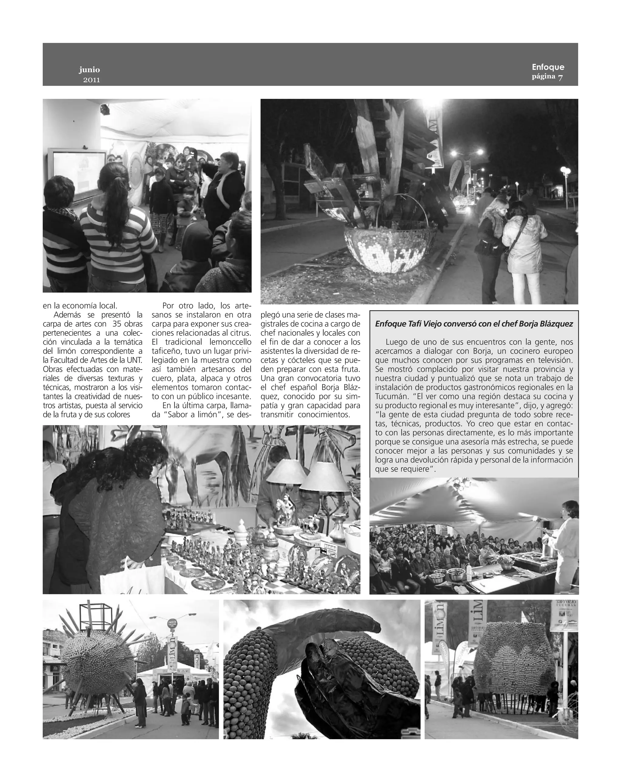 junio                                                                                                                                   Enfoque
                                                                                                                                                    página 7
             2011




en la economía local.                   Por otro lado, los arte-
    Además se presentó la           sanos se instalaron en otra      plegó una serie de clases ma-
carpa de artes con 35 obras         carpa para exponer sus crea-     gistrales de cocina a cargo de    Enfoque Tafí Viejo conversó con el chef Borja Blázquez
pertenecientes a una colec-         ciones relacionadas al citrus.   chef nacionales y locales con
ción vinculada a la temática        El tradicional lemonccello       el fin de dar a conocer a los        Luego de uno de sus encuentros con la gente, nos
del limón correspondiente a         taficeño, tuvo un lugar privi-   asistentes la diversidad de re-   acercamos a dialogar con Borja, un cocinero europeo
la Facultad de Artes de la UNT.     legiado en la muestra como       cetas y cócteles que se pue-      que muchos conocen por sus programas en televisión.
Obras efectuadas con mate-          así también artesanos del        den preparar con esta fruta.      Se mostró complacido por visitar nuestra provincia y
riales de diversas texturas y       cuero, plata, alpaca y otros     Una gran convocatoria tuvo        nuestra ciudad y puntualizó que se nota un trabajo de
técnicas, mostraron a los visi-     elementos tomaron contac-        el chef español Borja Bláz-       instalación de productos gastronómicos regionales en la
tantes la creatividad de nues-      to con un público incesante.     quez, conocido por su sim-        Tucumán. “El ver como una región destaca su cocina y
tros artistas, puesta al servicio       En la última carpa, llama-   patía y gran capacidad para       su producto regional es muy interesante”, dijo, y agregó:
de la fruta y de sus colores        da “Sabor a limón”, se des-      transmitir conocimientos.         “la gente de esta ciudad pregunta de todo sobre rece-
                                                                                                       tas, técnicas, productos. Yo creo que estar en contac-
                                                                                                       to con las personas directamente, es lo más importante
                                                                                                       porque se consigue una asesoría más estrecha, se puede
                                                                                                       conocer mejor a las personas y sus comunidades y se
                                                                                                       logra una devolución rápida y personal de la información
                                                                                                       que se requiere”.
 