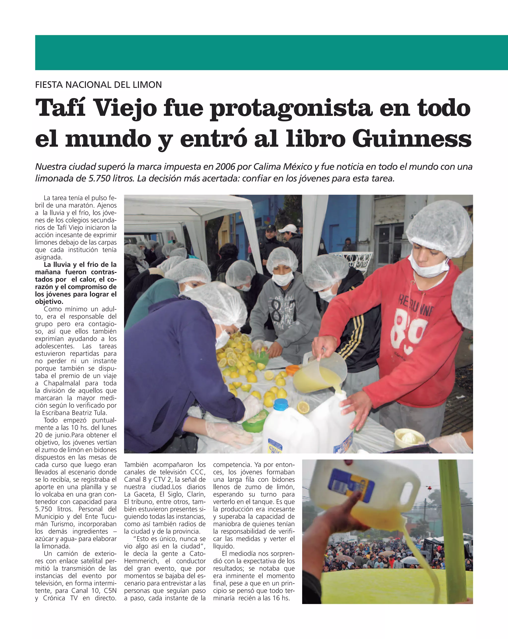 FIESTA NACIONAL DEL LIMON


Tafí Viejo fue protagonista en todo
el mundo y entró al libro Guinness
Nuestra ciudad superó la marca impuesta en 2006 por Calima México y fue noticia en todo el mundo con una
limonada de 5.750 litros. La decisión más acertada: confiar en los jóvenes para esta tarea.

    La tarea tenía el pulso fe-
bril de una maratón. Ajenos
a la lluvia y el frío, los jóve-
nes de los colegios secunda-
rios de Tafí Viejo iniciaron la
acción incesante de exprimir
limones debajo de las carpas
que cada institución tenía
asignada.
    La lluvia y el frio de la
mañana fueron contras-
tados por el calor, el co-
razón y el compromiso de
los jóvenes para lograr el
objetivo.
    Como mínimo un adul-
to, era el responsable del
grupo pero era contagio-
so, así que ellos también
exprimían ayudando a los
adolescentes. Las tareas
estuvieron repartidas para
no perder ni un instante
porque también se dispu-
taba el premio de un viaje
a Chapalmalal para toda
la división de aquellos que
marcaran la mayor medi-
ción según lo verificado por
la Escribana Beatriz Tula.
    Todo empezó puntual-
mente a las 10 hs. del lunes
20 de junio.Para obtener el
objetivo, los jóvenes vertían
el zumo de limón en bidones
dispuestos en las mesas de
cada curso que luego eran          También acompañaron los          competencia. Ya por enton-
llevados al escenario donde        canales de televisión CCC,       ces, los jóvenes formaban
se lo recibía, se registraba el    Canal 8 y CTV 2, la señal de     una larga fila con bidones
aporte en una planilla y se        nuestra ciudad.Los diarios       llenos de zumo de limón,
lo volcaba en una gran con-        La Gaceta, El Siglo, Clarín,     esperando su turno para
tenedor con capacidad para         El tribuno, entre otros, tam-    verterlo en el tanque. Es que
5.750 litros. Personal del         bién estuvieron presentes si-    la producción era incesante
Municipio y del Ente Tucu-         guiendo todas las instancias,    y superaba la capacidad de
mán Turismo, incorporaban          como así también radios de       maniobra de quienes tenían
los demás ingredientes –           la ciudad y de la provincia.     la responsabilidad de verifi-
azúcar y agua- para elaborar           “Esto es único, nunca se     car las medidas y verter el
la limonada.                       vio algo así en la ciudad”,      líquido.
    Un camión de exterio-          le decía la gente a Cato-            El mediodía nos sorpren-
res con enlace satelital per-      Hemmerich, el conductor          dió con la expectativa de los
mitió la transmisión de las        del gran evento, que por         resultados; se notaba que
instancias del evento por          momentos se bajaba del es-       era inminente el momento
televisión, en forma intermi-      cenario para entrevistar a las   final, pese a que en un prin-
tente, para Canal 10, C5N          personas que seguían paso        cipio se pensó que todo ter-
y Crónica TV en directo.           a paso, cada instante de la      minaría recién a las 16 hs.
 