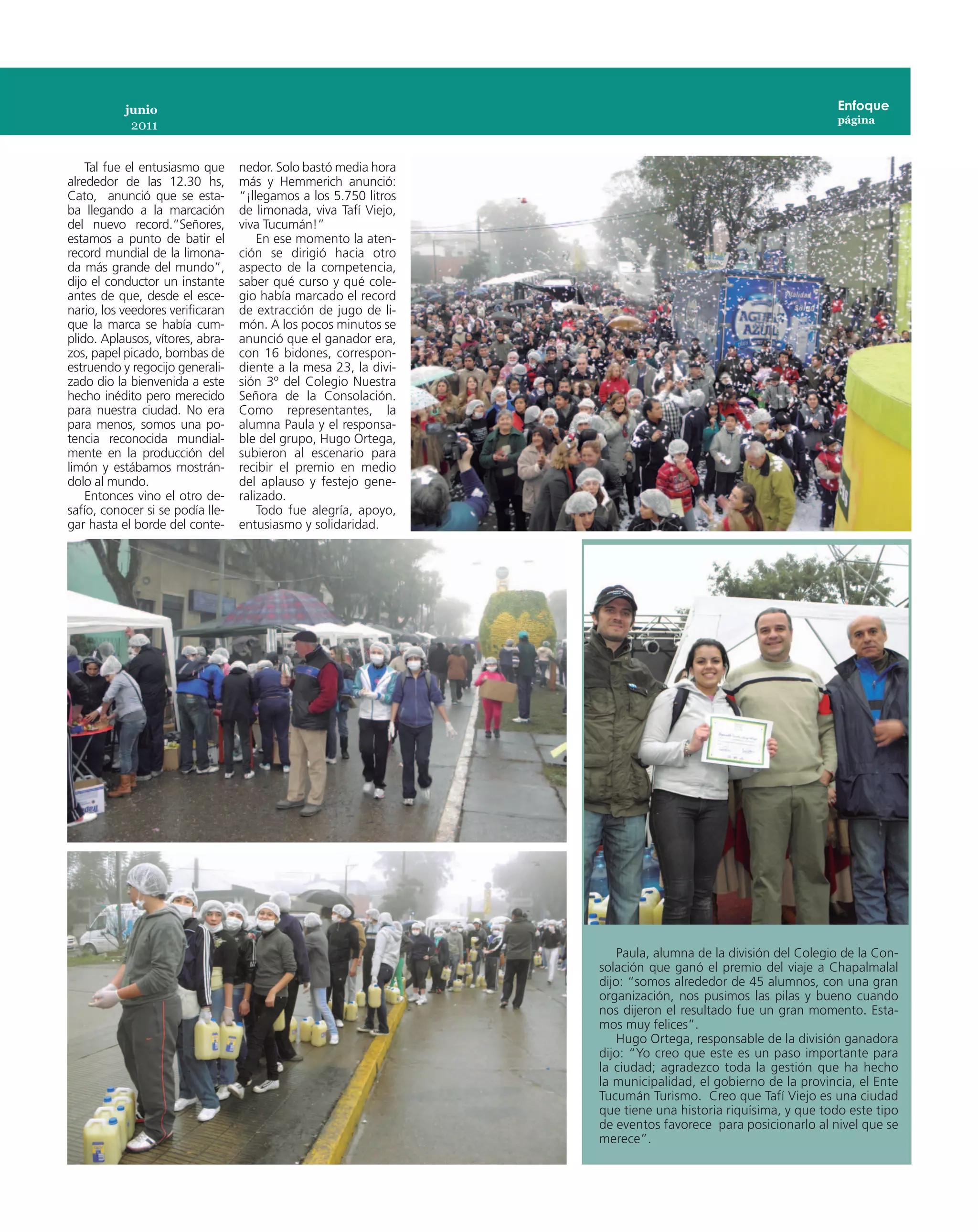 junio                                                                                             Enfoque
                                                                                                             página
            2011


    Tal fue el entusiasmo que     nedor. Solo bastó media hora
alrededor de las 12.30 hs,        más y Hemmerich anunció:
Cato, anunció que se esta-        “¡llegamos a los 5.750 litros
ba llegando a la marcación        de limonada, viva Tafí Viejo,
del nuevo record.“Señores,        viva Tucumán!”
estamos a punto de batir el           En ese momento la aten-
record mundial de la limona-      ción se dirigió hacia otro
da más grande del mundo”,         aspecto de la competencia,
dijo el conductor un instante     saber qué curso y qué cole-
antes de que, desde el esce-      gio había marcado el record
nario, los veedores verificaran   de extracción de jugo de li-
que la marca se había cum-        món. A los pocos minutos se
plido. Aplausos, vítores, abra-   anunció que el ganador era,
zos, papel picado, bombas de      con 16 bidones, correspon-
estruendo y regocijo generali-    diente a la mesa 23, la divi-
zado dio la bienvenida a este     sión 3º del Colegio Nuestra
hecho inédito pero merecido       Señora de la Consolación.
para nuestra ciudad. No era       Como representantes, la
para menos, somos una po-         alumna Paula y el responsa-
tencia reconocida mundial-        ble del grupo, Hugo Ortega,
mente en la producción del        subieron al escenario para
limón y estábamos mostrán-        recibir el premio en medio
dolo al mundo.                    del aplauso y festejo gene-
    Entonces vino el otro de-     ralizado.
safío, conocer si se podía lle-       Todo fue alegría, apoyo,
gar hasta el borde del conte-     entusiasmo y solidaridad.




                                                                      Paula, alumna de la división del Colegio de la Con-
                                                                  solación que ganó el premio del viaje a Chapalmalal
                                                                  dijo: “somos alrededor de 45 alumnos, con una gran
                                                                  organización, nos pusimos las pilas y bueno cuando
                                                                  nos dijeron el resultado fue un gran momento. Esta-
                                                                  mos muy felices”.
                                                                      Hugo Ortega, responsable de la división ganadora
                                                                  dijo: “Yo creo que este es un paso importante para
                                                                  la ciudad; agradezco toda la gestión que ha hecho
                                                                  la municipalidad, el gobierno de la provincia, el Ente
                                                                  Tucumán Turismo.  Creo que Tafí Viejo es una ciudad
                                                                  que tiene una historia riquísima, y que todo este tipo
                                                                  de eventos favorece  para posicionarlo al nivel que se
                                                                  merece”.
 