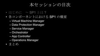 本セッションの目次
• はじめに ～ SP1 とは ?
• 各コンポーネントにおける SP1 の概要
 – Virtual Machine Manager
 – Data Protection Manager
 – Service Manager
 – Orchestrator
 – App Controller
 – Operations Manager
• まとめ
 