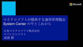 マイクロソフトが提供する運用管理製品
System Center の今とこれから
日本マイクロソフト株式会社
エバンジェリスト
高添 修
 