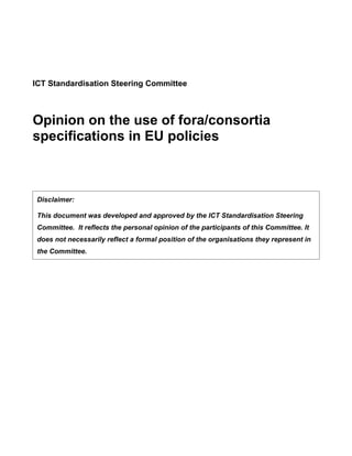ICT Standardisation Steering Committee



Opinion on the use of fora/consortia
specifications in EU policies



 Disclaimer:

 This document was developed and approved by the ICT Standardisation Steering
 Committee. It reflects the personal opinion of the participants of this Committee. It
 does not necessarily reflect a formal position of the organisations they represent in
 the Committee.
 