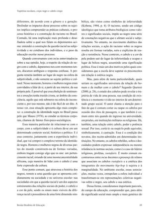 Trajetórias escolares, corpo negro e cabelo crespo



diferentes, de acordo com o gênero e a geração.              bólica, são vistos como símbolos de inferioridade
Deslindar os impactos desse processo sobre os sujei-         (Kobena, 1994, p. 4). O racismo, sendo um código
tos implica compreender as práticas culturais, o pro-        ideológico que toma atributos biológicos como valo-
cesso histórico e a construção do racismo no Brasil.         res e significados sociais, impõe ao negro uma série
Contudo, há uma implicação mais profunda e desa-             de conotações negativas que o afetam social e subje-
fiadora sobre a qual nos falam os depoimentos aci-           tivamente. No entanto, no movimento dialético das
ma: entender a construção da questão racial na subje-        relações sociais, a ação do racismo sobre os negros
tividade e no cotidiano dos indivíduos, e o peso da          resulta em formas variadas, sutis e explícitas de rea-
educação escolar nesse processo.                             ção e resistência. Nesse contexto, o cabelo e a cor da
      Quando conversamos com os/as entrevistados/as          pele podem sair do lugar da inferioridade e ocupar o
sobre a sua opinião, hoje, a respeito da relação do ne-      lugar da beleza negra, assumindo uma significação
gro com o cabelo, deparamos-nos com momentos ten-            política. Esse é mais um dos motivos pelos quais con-
sos, discursos ambíguos e respostas confusas. A per-         sideramos que a escola deve superar os preconceitos
gunta remetia também ao lugar do negro na esfera da          em relação à estética negra.
subjetividade, e não somente ao sujeito político e cul-            Mas, para além de tanta particularidade, quais
tural. Nesse momento, homens e mulheres negras eram          seriam os significados universais da relação do ho-
convidados a falar de si, a partir de seu interior, da sua   mem e da mulher com o cabelo? Segundo Queiroz
própria pele. É possível que essa ebulição de sentimen-      (2000, p. 28), o estado dos cabelos pode revelar a tra-
tos e emoções tenha trazido à tona, ao âmbito da cons-       jetória de vida de uma pessoa, sua condição de exis-
ciência, aquilo que está submerso na esfera do incons-       tência e o momento vivido no interior de um determi-
ciente e, por isso mesmo, não é tão fácil de ser dito. A     nado grupo social. O autor chama a atenção para o
nosso ver, essa situação apresenta algo mais comple-         fato de que é comum cortar ou raspar os cabelos por
xo: a construção da identidade negra no Brasil passa         ocasião dos ritos de passagem, o que também é co-
pelo que Mauss (1974), ao estudar as técnicas corpo-         mum entre nós quando do ingresso na universidade,
rais, chamou de fatores fisio-psico-sociológicos.            em prisões, em instituições militares ou religiosas. Há,
      Essa maneira particular de relacionar-se com o         também, uma relação entre cabelo, poder e potência
corpo, com a subjetividade e à cultura dá-se em um           sexual. Por isso, cortá-lo ou raspá-lo pode equivaler,
determinado contexto social, histórico e político. E é       simbolicamente, à castração. Essa é a condição dos
esse contexto, juntamente com a experiência indivi-          novatos, dos recém-admitidos em determinadas ins-
dual, que vai compor o complexo terreno da identida-         tituições. No entanto, os cabelos rebeldes, soltos e des-
de negra. Homens e mulheres negras de diversas par-          cuidados podem expressar independência ou mesmo
tes do mundo constroem-na de formas variadas,                relutância às normas sociais, como é o caso de líderes
embora tragam consigo algo que os une: um perten-            religiosos, profetas, rastafaris. É muito comum en-
cimento racial, oriundo de uma mesma ancestralidade          contrarmos entre os/as docentes a presença de relatos
africana, cuja maneira de lidar com o cabelo é uma           que associam os cabelos rastafaris e a estética dos
forte expressão da cultura.                                  integrantes do movimento hip-hop à sujeira e à
      Esse ponto comum, que atravessa a história dos         marginalidade. No ambiente escolar, essas associa-
negros, remete a uma questão que se apresenta coti-          ções, muitas vezes, extrapolam a esfera individual e
dianamente na sociedade e no universo escolar: nas           transformam-se em representações coletivas negati-
sociedades em que a questão racial é um dos aspectos         vas sobre o negro, seu cabelo e sua estética.
estruturantes das relações sociais de poder, o cabelo e            Dessa forma, consideramos importante para nós,
a cor da pele, sendo os sinais mais visíveis da dife-        do campo da educação, compreender que, para além
rença racial e possuidores de uma forte dimensão sim-        do significado social mais amplo e mais genérico do


Revista Brasileira de Educação                                                                                     49
 