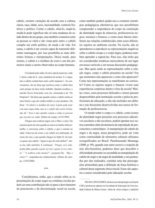 Nilma Lino Gomes



cabelo, existem variações de acordo com a cultura,                  como também poderá ajudar-nos a construir estraté-
classe, raça, idade, sexo, nacionalidade, contexto his-             gias pedagógicas alternativas que nos possibilitem
tórico e político. Cortar o cabelo, alisá-lo, raspá-lo,             compreender a importância do corpo na construção
mudá-lo pode significar não só uma mudança de es-                   da identidade negra de alunos/as, professores/as ne-
tado dentro de um grupo, mas também a maneira como                  gros, mestiços e brancos, e como esses fatores inter-
as pessoas se vêem e são vistas pelo outro; o cabelo                ferem nas relações estabelecidas entre esses diferen-
compõe um estilo político, de moda e de vida. Em                    tes sujeitos no ambiente escolar. Na escola, não só
suma, o cabelo é um veículo capaz de transmitir dife-               aprendemos a reproduzir as representações negativas
rentes mensagens, por isso possibilita as mais dife-                sobre o cabelo crespo e o corpo negro; podemos tam-
rentes leituras e interpretações. Desse modo, para                  bém aprender a superá-las. Para isso, elas terão que
muitos, o cabelo é a moldura do rosto e um dos pri-                 ser consideradas temáticas merecedoras de um lugar
meiros sinais a serem observados no corpo humano.                   em nosso currículo e em nossas discussões pedagógi-
                                                                    cas. Mas quais serão as representações sobre a rela-
          Circulando pelo salão, fui até a sala da manicure, onde   ção negro, corpo e cabelo presentes na escola? Em
     I. fazia a unha de S., uma vendedora de tecidos. S. é negra,   que momentos elas aparecem e como elas aparecem?
     tem o cabelo cortado bem curto, estilo máquina 1. Ao con-      Como tais representações se manifestam no currícu-
     versarmos, ela me disse que resolveu cortar o cabelo bem       lo? Como os sujeitos negros e brancos vivem suas
     curto porque ele dava muito trabalho. Quando acordava, o       experiências corpóreas dentro e fora da escola? Mui-
     marido ficava brincando com ela, chamando-a de “Os             tas vezes, esses processos delicados e tensos passam
     Simpsons”. Ela disse que quando cortou o cabelo sentiu-se      despercebidos pela instituição escolar e pelos/as pro-
     mais bonita e que até vendeu melhor os seus produtos. Ela      fissionais da educação, e não são incluídos nos deba-
     disse: “O cabelo é a moldura do rosto! A gente pode estar      tes e nas discussões desenvolvidas nos cursos de for-
     com uma roupa linda, mas se o cabelo não estiver bonito,       mação de professores/as.
     não dá.” Essa é uma opinião comum a todas as pessoas                 O estudo sobre o corpo e o cabelo, como ícones
     que encontro no salão. (Diário de campo, 16/10/1999)           da identidade negra presentes nos processos educati-
          Chegou uma senhora negra com a filha e o neto. Ela        vos escolares e não escolares, poderá apontar-nos ou-
     assentou perto de mim quando eu estava no banho infraver-      tros caminhos além da denúncia da reprodução de pre-
     melho, e conversou sobre o cabelo, o que é comum no            conceitos e estereótipos. A manipulação do cabelo do
     salão. Falou-me de como o seu cabelo era maltratado, de        negro e da negra, nessa perspectiva, pode ser vista
     como ele caiu, e que quando chegou no Salão D. ela esta-       como continuidade de elementos culturais africanos
     va quase sem cabelo. “Agora é que ele está melhor!”, dis-      ressignificados no Brasil. Parafraseando Munanga
     se ela, toda satisfeita. E continuou: “Porque você sabe,       (2000, p. 99), quando este autor escreve a respeito da
     minha filha, quando a gente vai sair, a gente vê só o cabe-    arte afro-brasileira, podemos dizer que descobrir a
     lo.” “A senhora acha mesmo?”, perguntei-lhe. “Mas é            africanidade presente ou escondida na manipulação do
     claro!!!”, respondeu-me enfaticamente. (Diário de cam-         cabelo do negro e da negra da atualidade, e nos pentea-
     po, 12/05/2000)                                                dos por eles realizados, constitui uma das preocupa-
                                                                    ções primordiais para a definição da força histórica e
                                ***                                 cultural desse segmento étnico/racial. Esses são aspec-
                                                                    tos a serem considerados pela educação escolar.
     Consideramos, então, que o estudo sobre as re-
presentações do corpo negro no cotidiano escolar po-                     NILMA LINO GOMES, doutora em antropologia social pela
derá ser uma contribuição não só para o desvelamento                USP, é professora adjunta na Faculdade de Educação da Universi-
do preconceito e da discriminação racial na escola,                 dade Federal de Minas Gerais. Além de vários artigos e capítulos



50                                                                                                   Set/Out/Nov/Dez 2002 Nº 21
 