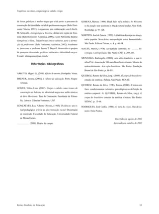 Trajetórias escolares, corpo negro e cabelo crespo



de livros, publicou A mulher negra que vi de perto: o processo de   KOBENA, Mercer, (1994). Black hair: style politics. In: Welcome
construção da identidade racial de professoras negras (Belo Hori-      to the jungle: new positions in Black cultural studies. New York:
zonte: Mazza, 1995); e organizou, em colaboração com Lilia K.          Routledge. p. 97-128.
M. Schwartz, Antropologia e história; debate em região de fron-
                                                                    MARTINS, José de Souza, (1999). A dialética do corpo no imagi-
teira (Belo Horizonte: Autêntica, 2000), e com Petronilha Beatriz
                                                                       nário popular. Sexta-feira, antropologia, artes, humanidades.
Gonçalves e Silva, Experiências étnico-culturais para a forma-
ção de professores (Belo Horizonte: Autêntica, 2002). Atualmen-        São Paulo, Editora Pletora, n. 4, p. 46-54.

te, junto com o professor Juarez T. Dayrell, desenvolve o projeto   MAUSS, Marcel, (1974). As técnicas corporais. In: _____. So-
de pesquisa Juventude, práticas culturais e identidade negra.          ciologia e antropologia. São Paulo: EPU. p. 209-233.
E-mail: nilmagomes@uol.com.br
                                                                    MUNANGA, Kabengele, (2000). Arte afro-brasileira: o que é,
                                                                       afinal? In: Associação 500 anos Brasil artes visuais. Mostra do
               Referências bibliográficas
                                                                       redescobrimento. Arte afro-brasileira. São Paulo: Fundação
                                                                       Bienal de São Paulo. p. 98-111.
ARROYO, Miguel G., (2000). Ofício de mestre. Petrópolis: Vozes.
                                                                    QUEIROZ, Renato da Silva, (org.) (2000). O corpo do brasileiro:
BRUNER, Jerome, (2001). A cultura da educação. Porto Alegre:           estudos de estética e beleza. São Paulo: SENAC.
   Artmed.
                                                                    QUEIROZ, Renato da Silva, OTTA, Emma, (2000). A beleza em
GOMES, Nilma Lino, (2002). Corpo e cabelo como ícones de               foco: condicionantes culturais e psicológicos na definição da
   construção da beleza e da identidade negra nos salões étnicos       estética corporal. In: QUEIROZ, Renato da Silva, (org.). O
   de Belo Horizonte. Tese de Doutorado. Faculdade de Filoso-          corpo do brasileiro: estudos de estética e beleza. São Paulo:
   fia, Letras e Ciências Humanas, USP.                                SENAC. p. 13-66.
GONÇALVES, Luiz Alberto Oliveira, (1985). O silêncio: um ri-        RODRIGUES, José Carlos, (1986). O tabu do corpo. Rio de Ja-
   tual pedagógico a favor da discriminação racial. Dissertação        neiro: Dois Pontos.
   de mestrado. Faculdade de Educação, Universidade Federal
   de Minas Gerais.                                                                                      Recebido em agosto de 2002
             , (2000). Diário de campo.                                                                Aprovado em outubro de 2002




Revista Brasileira de Educação                                                                                                       51
 