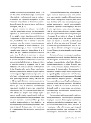 Nilma Lino Gomes



tenderão a permanecer desconhecidos. Assim, a cul-               Durante séculos de escravidão, a perversidade do
tura dita normas em relação ao corpo, às quais o indi-     regime escravista materializou-se na forma como o
víduo tenderá a conformar-se à custa de castigos e         corpo negro era visto e tratado. A diferença impressa
recompensas, até o ponto de estes padrões de com-          nesse mesmo corpo pela cor da pele e pelos demais
portamento apresentarem-se tão naturais quanto o           sinais diacríticos serviu como mais um argumento para
desenvolvimento dos seres vivos ou o pôr-do-sol            justificar a colonização e encobrir intencionalidades
(Rodrigues, 1986, p. 45).                                  econômicas e políticas. Foi a comparação dos sinais
     Quando pensamos nos africanos escravizados            do corpo negro (como o nariz, a boca, a cor da pele e
e trazidos para o Brasil, sempre vem à nossa mente         o tipo de cabelo) com os do branco europeu e coloni-
o processo de coisificação do escravo materializa-         zador que, naquele contexto, serviu de argumento para
do nas relações sociais daquele momento histórico.         a formulação de um padrão de beleza e de fealdade
Esse processo se objetivava não só na condição es-         que nos persegue até os dias atuais. Será que esse
crava, mas na forma como os senhores se relaciona-         padrão está presente na escola? A existência de um
vam com o corpo dos escravos e como os tratavam:           padrão de beleza que prima pela “brancura”, numa
os castigos corporais, os açoites, as marcas a ferro,      sociedade miscigenada como a nossa, afeta ou não a
a mutilação do corpo, os abusos sexuais são alguns         nossa vida nas diferentes instituições sociais em que
exemplos desse tratamento. Mesmo diante de tal si-         vivemos? Essas representações estão presentes na es-
tuação, em que a liberdade oficial estava condicio-        cola? Como?
nada à carta de alforria, os escravos e as escravas              A relação do homem com o corpo é pautada por
desenvolveram as mais diversas formas de rebelião,         um imperioso processo de alteração. Manipular, ador-
de resistência e de busca da liberdade. Naquele con-       nar, alterar, pintar, escarificar, tatuar, cortar são ações
texto, a manipulação do corpo, as danças, os cultos,       que fazem parte da dinâmica cultural e dos diferentes
os penteados, as tranças, a capoeira, o uso de ervas       rituais de toda e qualquer sociedade. À medida que o
medicinais para cura de doenças e cicatrização das         corpo vai sendo tocado e alterado, ele é submetido a
feridas deixadas pelos açoites foram maneiras es-          um processo de humanização e desumanização. A
pecíficas e libertadoras de trabalhar o corpo. Por esses   experiência corporal é sempre modificada pela cultu-
costumes é possível percebermos o corpo como uma           ra, segundo padrões culturalmente estabelecidos e
referência revolucionária da universalidade do ho-         relacionados à busca de afirmação de uma identidade
mem, apontada por Martins (1999, p. 54). Se o cor-         grupal específica. Segundo Queiroz e Otta (2000),
po fala a respeito do nosso estar no mundo, a rela-        “marcas deixadas por escarificações, perfurações, ta-
ção histórica do escravo com o corpo expressa muito        tuagens e mesmo algumas mutilações (circuncisão,
mais do que a idéia de submissão, insistentemente          extração de clitóris etc.) são sinais de pertinência, de
pregada pela sociedade da época e que ecoa até hoje        identidade social, ao mesmo tempo que assinalam a
em nossos ouvidos. Será que a escola tem dado uma          condição tida por autenticamente humana daqueles
outra leitura a essa relação? Ou as crianças negras e      que a exibem” (p. 21).
brancas, quando estudam a questão racial, ainda par-             O corpo evidencia diferentes padrões estéticos e
ticipam da representação do corpo negro apenas como        percepções de mundo. Pinturas corporais, penteados,
um corpo açoitado e acorrentado? Será que hoje,            maquiagem adquirem, dentro de grupos culturais es-
em pleno terceiro milênio, os livros didáticos e as        pecíficos, sentidos distintos para quem os adota e sig-
discussões sobre a história do negro no Brasil reali-      nificados diferenciados de uma cultura para outra. E
zadas pela escola destacam que o corpo negro, des-         é justamente o olhar sobre o corpo negro na escola
de a época da escravidão, sempre foi um corpo con-         que nos leva a considerar como professores/as e alu-
testador?                                                  nos/as negros e brancos lidam com dois elementos


42                                                                                        Set/Out/Nov/Dez 2002 Nº 21
 