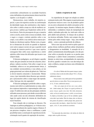 Trajetórias escolares, corpo negro e cabelo crespo



construídos culturalmente na sociedade brasileira                        Cabelo e trajetória de vida
como definidores do pertencimento étnico/racial dos
sujeitos: a cor da pele e o cabelo.                            As experiências do negro em relação ao cabelo
      Destacaremos, neste trabalho, de maneira es-        começam muito cedo. Mas engana-se quem pensa que
pecial, o peso da trajetória escolar na conformação       tal processo inicia-se com o uso de produtos quími-
da identidade negra, dos sentimentos e das impres-        cos ou com o alisamento do cabelo com pente ou fer-
sões sobre o cabelo crespo na vida de mulheres ne-        ro quente. As meninas negras, durante a infância, são
gras jovens e adultas que freqüentam salões de be-        submetidas a verdadeiros rituais de manipulação do
leza étnicos. Parto do pressuposto de que a maneira       cabelo, realizados pela mãe, tia, irmã mais velha ou
como a escola, assim como a nossa sociedade, vêem         pelo adulto mais próximo. As tranças são as primei-
o negro e a negra e emitem opiniões sobre o seu           ras técnicas utilizadas. Porém, nem sempre elas são
corpo, o seu cabelo e sua estética deixa marcas pro-      eleitas pela então criança negra – hoje, uma mulher
fundas na vida desses sujeitos. Muitas vezes, só quan-    adulta – como o penteado preferido da infância.
do se distanciam da escola ou quando se deparam                Talvez esse seja um dos motivos pelos quais al-
com outros espaços sociais em que a questão racial        gumas dessas mulheres prefiram adotar alisamentos
é tratada de maneira positiva é que esses sujeitos        e alongamentos na atualidade. A sensação de ter o
conseguem falar sobre essas experiências e emitir         cabelo constantemente desembaraçado e de não pre-
opiniões sobre temas tão delicados que tocam a sua        cisar sofrer as pressões do pente ou os puxões para
subjetividade.                                            destrançar o cabelo foram comentários constantes,
      O discurso pedagógico, ao privilegiar a questão     durante as entrevistas, acompanhados de expressões
racial, não gira somente em torno de conceitos, disci-    de alívio; quando o assunto era o uso das tranças du-
plinas e saberes escolares. Fala sobre o negro na sua     rante a infância, sempre ouvíamos uma infinidade de
totalidade, refere-se ao seu pertencimento étnico, à      reclamações:
sua condição socioeconômica, à sua cultura, ao seu
grupo geracional, aos valores de gênero etc. Tudo isso              – Eu odiava! Minha mãe fazia quatro tranças e junta-
se dá de maneira consciente e inconsciente. Muitas           va de duas a duas no alto da minha cabeça!2 (N.U., 26 anos,
vezes, é por intermédio desse discurso que estereóti-        cabeleireira étnica)
pos e preconceitos sobre o corpo negro são reprodu-                 – Puxava tanto o meu cabelo para ele ficar ajeitadinho
zidos. Será que eles são superados?                          que até esticava os meus olhos. Parecia uma japonesa pre-
      O discurso pedagógico proferido sobre o negro,         ta! (J., 23 anos, cabeleireira étnica)
mesmo sem referir-se explicitamente ao corpo, abor-                 – Não, nem sempre fui de bem com o meu cabelo,
da e expressa impressões e representações sobre esse         não... desde criança, não. Porque era aquele problema de
corpo. O cabelo tem sido um dos principais símbolos          puxar, trançar, aquela coisa toda. Não tinha alisamento,
utilizados nesse processo, pois desde a escravidão tem       então, na hora de mamãe pentear o cabelo, era um drama.
sido usado como um dos elementos definidores do              Aí, depois, já mocinha, é que eu fui me cuidando, aquela
lugar do sujeito dentro do sistema de classificação          coisa toda é que mudou. Mas de criança, não, eu chorava,
racial brasileiro.                                           não gostava de pentear o cabelo porque doía, puxava da-
      Essa situação não se restringe ao discurso. Ela        qui, puxava dali, mas depois... depois ficou bom. E está até
impregna as práticas pedagógicas, as vivências esco-         agora... (S.A, 51, anos auxiliar de escritório)
lares e socioculturais dos sujeitos negros e brancos. É
um processo complexo, tenso e conflituoso, e pode
possibilitar tanto a construção de experiências de dis-        2
                                                                   Na transcrição das entrevistas e de trechos do diário de
criminação racial quanto de superação do racismo.         campo, todos os grifos são meus.



Revista Brasileira de Educação                                                                                               43
 