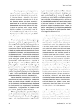 Nilma Lino Gomes



           – Minha mãe, pra pentear o cabelo, ela quase matava       ro, esse processo não se dá sem conflitos. Estes em-
     a gente. Fazia aquelas trancinhas. A gente... eu ficava com     bates podem expressar sentimentos de rejeição, acei-
     a cabeça toda doendo. Hoje em dia não tem isso mais, não        tação, ressignificação e, até mesmo, de negação ao
     é? Veja minha filha, olha o cabelo dela e olha o meu na         pertencimento étnico/racial. As múltiplas representa-
     época dela, não tem nem comparação. Hoje em dia está            ções construídas sobre o cabelo do negro no contexto
     bom para o lado da pessoa negra, porque antigamente...          de uma sociedade racista influenciam o comportamen-
     nossa! Quando não era aquele ferro quente, pente quente         to individual. Existem, em nossa sociedade, espaços
     que passavam no cabelo da gente, passavam aquele negó-          sociais nos quais o negro transita desde criança, em
     cio. Ficava até bonito, mas depois... caia uma poeirinha,       que tais representações reforçam estereótipos e inten-
     nossa, ficava um horror. Isso foi até eu atingir a minha ida-   sificam as experiências do negro com o seu cabelo e
     de de adulta. Não tinha opção. Tinha que usar isso mesmo.       o seu corpo. Um deles é a escola.
     Agora é que apareceu cabelo de tudo quanto é jeito. (M., 25
     anos, dona de casa)                                                     – Uma vez... tenho muito cabelo, mas antes eu tinha
                                                                       mais... e sempre assim, até uns sete anos pra nove anos, eu
     O uso de tranças é uma técnica corporal que                       não tinha problema com cabelo, porque minhas tias, como
acompanha a história do negro desde a África. Po-                      eu te falei, mexiam com cabelo. Então, cada dia eu ia
rém, os significados de tal técnica foram alterados no                 arrumadinha para o colégio. Tinha vez que minha tia alisava
tempo e no espaço. Nas sociedades ocidentais con-                      o meu cabelo, quando eu alisava não cortava mais, aí ele
temporâneas, algumas famílias negras, ao arrumarem                     ficava grande! Minha tia alisava o meu cabelo, tinha dia que
o cabelo das crianças, sobretudo das mulheres, fazem-                  eu ia de trancinha, assim, agarradinha. Tinha vez que ela
no na tentativa de romper com os estereótipos do ne-                   fazia as trancinhas acima, assim. Meu cabelo era grande, aí
gro descabelado e sujo. Outras fazem-no simplesmen-                    as trancinhas ficavam lindas, colocava bolinha. A gente en-
te como uma prática cultural de cuidar do corpo. Mas,                  chia de bolinha assim, miçanguinha. Eu colocava, ficava
de um modo geral, quando observamos crianças ne-                       balançando, todo mundo achava lindo. Eu era sempre baixi-
gras trançadas, notamos duas coisas: a variedade de                    nha, sempre miudinha. [...] Do grupo inteiro, todo mundo até
tipos de tranças e o uso de adereços coloridos. Tal                    hoje tem retrato meu lá no grupo que eles guardam. E não
prática explicita a existência de um estilo negro de                   tinha problema não, sabe? Eles me chamavam de neguinha,
pentear-se e adornar-se, o qual é muito diferente das                  às vezes os meninos mexiam comigo, mas eu não ligava, não.
crianças brancas, mesmo que estas se apresentem en-                    Eu não ligava, eu gostava do jeito que eu era. Eu fui... me
feitadas. Essas situações ilustram a estreita relação entre            acostumei comigo, me acostumei com o que eu era, com mi-
o negro, o cabelo e a identidade negra. A identidade                   nha raça. Então, me acostumei e não ligava, não, mas o pes-
negra compreende um complexo sistema estético.                         soal mexia. Isso aí eu tirava de... ao pé da letra. Não me
     Depois de adultas, muitas mulheres negras recon-                  atrapalhava, não. Eu gostava mesmo. Então, minha tia, quan-
ciliam-se com as tranças. Agora, porém, elas apresen-                  do arrumava o meu cabelo, nossa, eu ficava toda metida.
tam-se estilizadas, desde as chamadas tranças africa-                  Cada dia um penteado, nossa, eu achava o máximo, princi-
nas ou agarradinhas, que formam desenhos engenhosos                    palmente porque chamava muita atenção. As pessoas acha-
no couro cabeludo, até as jamaicanas, de diferentes                    vam lindo o penteado... (J., 23 anos, cabeleireira)
comprimentos. Esses penteados são também usados
pelos homens, porém com menor freqüência.                                    – Bom, a minha mãe, ela sempre cuidou, quando ela
     Mesmo que reconheçamos que a manipulação do                       cuidava do meu cabelo, ela usava muita trancinha... então
cabelo seja uma técnica corporal e um comportamen-                     colocava aquele tanto de badulaque e tal. Aí os meninos fi-
to social presente nas mais diversas culturas, para o                  cavam assim... olhando, olhava porque colocava aquilo e
negro, e mais especificamente para o negro brasilei-                   tal. Mas apelido, essas coisas, não, até que muita gente co-



44                                                                                                     Set/Out/Nov/Dez 2002 Nº 21
 
