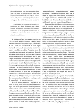 Trajetórias escolares, corpo negro e cabelo crespo



   meçou a aderir também. Tinha muita menininha da minha            “cabelo de bombril”, “nega do cabelo duro”, “cabelo
   idade e tal, também que as mães colocavam tranças. Até           de picumã”! Apelidos que expressam que o tipo de
   porque os professores pediam pra evitar piolho, né, esse tipo    cabelo do negro é visto como símbolo de inferiorida-
   de coisa, então, eu num... eu nunca tive problema, não. Nun-     de, sempre associado à artificialidade (esponja de
   ca tive, graças a Deus! (AD., 25 anos, auxiliar de escritório)   bombril) ou com elementos da natureza (ninho de pas-
                                                                    sarinhos, teia de aranha enegrecida pela fuligem).
         – Na infância eu me senti assim, uma verdadeira ja-             Esses apelidos recebidos na escola marcam a his-
   ponesa negra, né?... Minha mãe apertava tanto a minha            tória de vida dos negros. São, talvez, as primeiras
   trancinha, pra ir pra aula eu usava trancinha. Sabe aque-        experiências públicas de rejeição do corpo vividas na
   las trancinhas que faz tipo gominho, emendando uma na            infância e adolescência. A escola representa uma aber-
   outra? Então eu sofria, apertava demais, eu sofria muito.        tura para a vida social mais ampla, em que o contato
   (N.U., 26 anos, cabeleireira)                                    é muito diferente daquele estabelecido na família, na
                                                                    vizinhança e no círculo de amigos mais íntimos. Uma
     Se antes a aparência da criança negra, com sua                 coisa é nascer criança negra, ter cabelo crespo e viver
cabeleira crespa, solta e despenteada, era algo comum               dentro da comunidade negra; outra coisa é ser crian-
entre a vizinhança e coleguinhas negros, com a entra-               ça negra, ter cabelo crespo e estar entre brancos.
da para a escola essa situação muda. A escola impõe                      A experiência da relação identidade/alteridade
padrões de currículo, de conhecimento, de comporta-                 coloca-se com maior intensidade nesse contato famí-
mentos e também de estética. Para estar dentro da                   lia/escola. Para muitos negros, essa é uma das pri-
escola é preciso apresentar-se fisicamente dentro de                meiras situações de contato interétnico. É de onde
um padrão, uniformizar-se. A exigência de cuidar da                 emergem as diferenças e se torna possível pensar um
aparência é reiterada, e os argumentos para tal nem                 “nós” – criança e família negra – em oposição aos
sempre apresentam um conteúdo racial explícito.                     “outros” – colegas e professores/as brancos. Embora
Muitas vezes esse conteúdo é mascarado pelo apelo                   o discurso que condiciona a discriminação do negro à
às normas e aos preceitos higienistas. Existe, no inte-             sua localização na classe social ainda seja predomi-
rior do espaço escolar, uma determinada representa-                 nante na escola, as práticas cotidianas mostram para
ção do que é ser negro, presente nos livros didáticos,              a criança e para o adolescente negro que o status so-
nos discursos, nas relações pedagógicas, nos cartazes               cial não é determinado somente pelo emprego, renda
afixados nos murais da escola, nas relações profes-                 e grau de escolaridade, mas também pela posição da
sor/a e aluno/a e dos alunos/as entre si. Estudos como              pessoa na classificação racial.
o de Gonçalves (1985) apontam para que na maioria                        Pertencer ou não a um segmento étnico/racial faz
das vezes a questão racial existe na escola por meio                muita diferença nas relações estabelecidas entre os su-
da sua ausência e do seu silenciamento.                             jeitos da escola, nos momentos de avaliação, nas ex-
     Na escola também se encontra a exigência de “ar-               pectativas construídas em torno do desempenho esco-
rumar o cabelo”, o que não é novidade para a família                lar e na maneira como as diferenças são tratadas.
negra. Mas essa exigência, muitas vezes, chega até essa             Embora atualmente os currículos oficiais aos poucos
família com um sentido muito diferente daquele atri-                incorporem leituras críticas sobre a situação do negro,
buído pelas mães ao cuidarem dos seus filhos e filhas.              e alguns docentes se empenhem no trabalho com a ques-
Em alguns momentos, o cuidado dessas mães não con-                  tão racial no ambiente escolar, o cabelo e os demais
segue evitar que, mesmo apresentando-se bem pentea-                 sinais diacríticos ainda são usados como critério para
da e arrumada, a criança negra deixe de ser alvo das                discriminar negros, brancos e mestiços. A questão da
piadas e apelidos pejorativos no ambiente escolar. Al-              expressão estética negra ainda não é considerada um
guns se referem ao cabelo como: “ninho de guacho”,                  tema a ser discutido pela pedagogia brasileira.


Revista Brasileira de Educação                                                                                          45
 