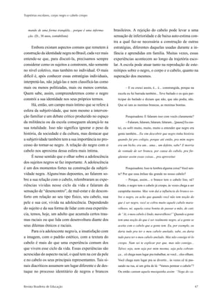 Trajetórias escolares, corpo negro e cabelo crespo



   mando de uma forma tranqüila... porque é uma informa-   brasileiros. A rejeição do cabelo pode levar a uma
   ção. (D., 38 anos, contabilista)                        sensação de inferioridade e de baixa auto-estima con-
                                                           tra a qual faz-se necessária a construção de outras
      Embora existam aspectos comuns que remetem à         estratégias, diferentes daquelas usadas durante a in-
construção da identidade negra no Brasil, cada vez mais    fância e aprendidas em família. Muitas vezes, essas
entende-se que, para discuti-la, precisamos sempre         experiências acontecem ao longo da trajetória esco-
considerar como os sujeitos a constroem, não somente       lar. A escola pode atuar tanto na reprodução de este-
no nível coletivo, mas também no individual. O mais        reótipos sobre o negro, o corpo e o cabelo, quanto na
difícil é, após conhecer essas estratégias individuais,    superação dos mesmos.
interpretá-las, não julgá-las e nem classificá-las como
mais ou menos politizadas, mais ou menos corretas.                 – E eu cresci assim, é... é... constrangida, porque na
Quem sabe, assim, compreenderemos como o negro               escola eu fui barrada também... Teve bailado e eu quis par-
constrói a sua identidade nos seus próprios termos.          ticipar do bailado e diziam que não, que não podia, não.
      Há, então, um campo mais íntimo que se refere à        Que só iam as meninas brancas, as meninas bonitas.
esfera da subjetividade, que nem mesmo a interven-
ção familiar e um debate crítico produzido no espaço               Pesquisadora: E falaram isso com vocês claramente?
da militância ou da escola conseguem alcançá-lo na                 – Falaram, falaram, falaram, falaram... [pausa] Eu cus-
sua totalidade. Isso não significa ignorar o peso da         tei, eu sofri muito, muito, muito a entender que negro era
história, da sociedade e da cultura, mas destacar que        gente também... Eu vim descobrir que negro tinha história
a subjetividade também tem a sua importância no pro-         quando fui pro colégio, porque até então, pra mim negro
cesso do tornar-se negro. A relação do negro com o           era um bicho, era um... uma... um defeito, sabe? E morria
cabelo nos aproxima dessa esfera mais íntima.                de vontade de ser branca, por causa do cabelo, pra fre-
      É nesse sentido que o olhar sobre a adolescência       qüentar assim essas coisas... pra aproveitar.
dos sujeitos negros se faz importante. A adolescência
é um dos momentos fortes na construção da subjeti-                 Pesquisadora: Isso te lembra alguma coisa? Você sen-
vidade negra. Alguns/mas depoentes, ao falarem so-           te? Por que essa ênfase tão grande no nosso cabelo?
bre a sua relação com o cabelo, relembraram as expe-               – Porque, assim... o branco tem o cabelo liso, né?
riências vividas nesse ciclo da vida e falaram da            Então, o negro tem o cabelo já crespo, às vezes chega a ser
sensação de “desencontro”, de mal-estar e de descon-         carapinha mesmo. Mas vem daí a influência do branco so-
forto em relação ao seu tipo físico, seu cabelo, sua         bre o negro, eu acho que quando você não tem noção do
pele e sua cor, vivida na adolescência. Dependendo           que é ser negro, você se cobra muito aquele cabelo mara-
do sujeito e da sua forma de lidar com essa experiên-        vilhoso, né, aquela coisa bonita de passar a mão, de cair,
cia, temos, hoje, um adulto que acumula certos trau-         de “Ai, o meu cabelo é lindo, maravilhoso!” Quando a gente
mas raciais ou que lida com desenvoltura diante dos          tem uma noção do que é ser realmente negro, aí a gente se
seus dilemas étnicos e raciais.                              aceita com o cabelo que a gente tem. Eu, por exemplo, eu
      Para o/a adolescente negro/a, a insatisfação com       daria tudo pra ter o meu cabelo anelado, sabe, eu daria
a imagem, com o padrão estético, com a textura do            tudo para ter o meu cabelo anelado. Mas não consigo tê-lo
cabelo é mais do que uma experiência comum dos               crespo. Num sei te explicar por que, mas não consigo...
que vivem esse ciclo da vida. Essas experiências são         Talvez seja, nem seja por mim mesma, seja pela cobran-
acrescidas do aspecto racial, o qual tem na cor da pele      ça... cê chega num lugar pra trabalhar, se você... eles olham.
e no cabelo os seus principais representantes. Tais si-      Você chega num lugar pra se divertir... às vezes cê tá pas-
nais diacríticos assumem um lugar diferente e de des-        sando na rua, aí um grita de lá: “Vamos pentear o cabelo”?
taque no processo identitário de negros e brancos            Ou então cantam aquela musiquinha assim: “Nega do ca-



Revista Brasileira de Educação                                                                                                47
 