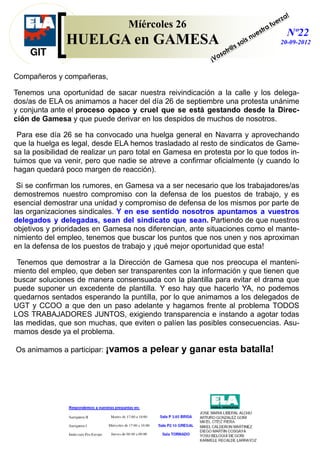 Compañeros y compañeras,
Tenemos una oportunidad de sacar nuestra reivindicación a la calle y los delega-
dos/as de ELA os animamos a hacer del día 26 de septiembre una protesta unánime
y conjunta ante el proceso opaco y cruel que se está gestando desde la Direc-
ción de Gamesa y que puede derivar en los despidos de muchos de nosotros.
Para ese día 26 se ha convocado una huelga general en Navarra y aprovechando
que la huelga es legal, desde ELA hemos trasladado al resto de sindicatos de Game-
sa la posibilidad de realizar un paro total en Gamesa en protesta por lo que todos in-
tuimos que va venir, pero que nadie se atreve a confirmar oficialmente (y cuando lo
hagan quedará poco margen de reacción).
Si se confirman los rumores, en Gamesa va a ser necesario que los trabajadores/as
demostremos nuestro compromiso con la defensa de los puestos de trabajo, y es
esencial demostrar una unidad y compromiso de defensa de los mismos por parte de
las organizaciones sindicales. Y en ese sentido nosotros apuntamos a vuestros
delegados y delegadas, sean del sindicato que sean. Partiendo de que nuestros
objetivos y prioridades en Gamesa nos diferencian, ante situaciones como el mante-
nimiento del empleo, tenemos que buscar los puntos que nos unen y nos aproximan
en la defensa de los puestos de trabajo y ¡qué mejor oportunidad que esta!
Tenemos que demostrar a la Dirección de Gamesa que nos preocupa el manteni-
miento del empleo, que deben ser transparentes con la información y que tienen que
buscar soluciones de manera consensuada con la plantilla para evitar el drama que
puede suponer un excedente de plantilla. Y eso hay que hacerlo YA, no podemos
quedarnos sentados esperando la puntilla, por lo que animamos a los delegados de
UGT y CCOO a que den un paso adelante y hagamos frente al problema TODOS
LOS TRABAJADORES JUNTOS, exigiendo transparencia e instando a agotar todas
las medidas, que son muchas, que eviten o palíen las posibles consecuencias. Asu-
mamos desde ya el problema.
Os animamos a participar: ¡vamos a pelear y ganar esta batalla!
Míércoles 26
HUELGA en GAMESA
Nº22
20-09-2012
¡Vosotr@s sois nuestra fuerza!
 