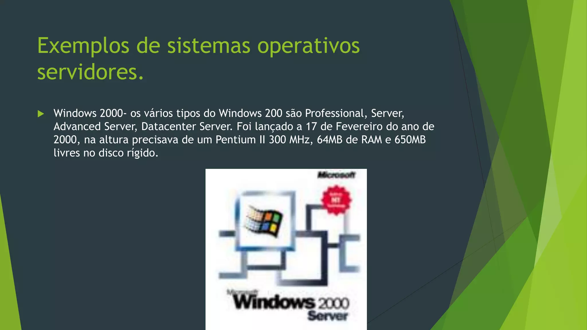 Exemplos de sistemas operativos
servidores.
 Windows 2000- os vários tipos do Windows 200 são Professional, Server,
Advanced Server, Datacenter Server. Foi lançado a 17 de Fevereiro do ano de
2000, na altura precisava de um Pentium II 300 MHz, 64MB de RAM e 650MB
livres no disco rígido.
 