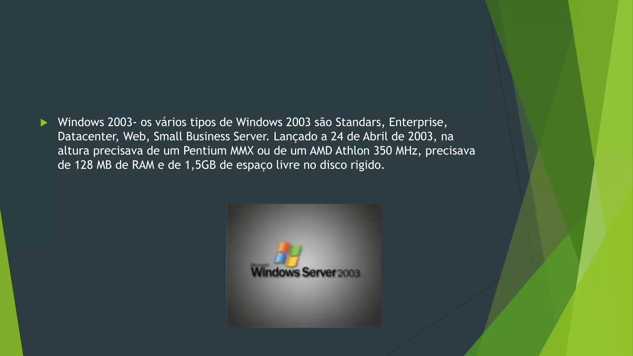 Windows 2003- os vários tipos de Windows 2003 são Standars, Enterprise,
Datacenter, Web, Small Business Server. Lançado a 24 de Abril de 2003, na
altura precisava de um Pentium MMX ou de um AMD Athlon 350 MHz, precisava
de 128 MB de RAM e de 1,5GB de espaço livre no disco rigido.
 
