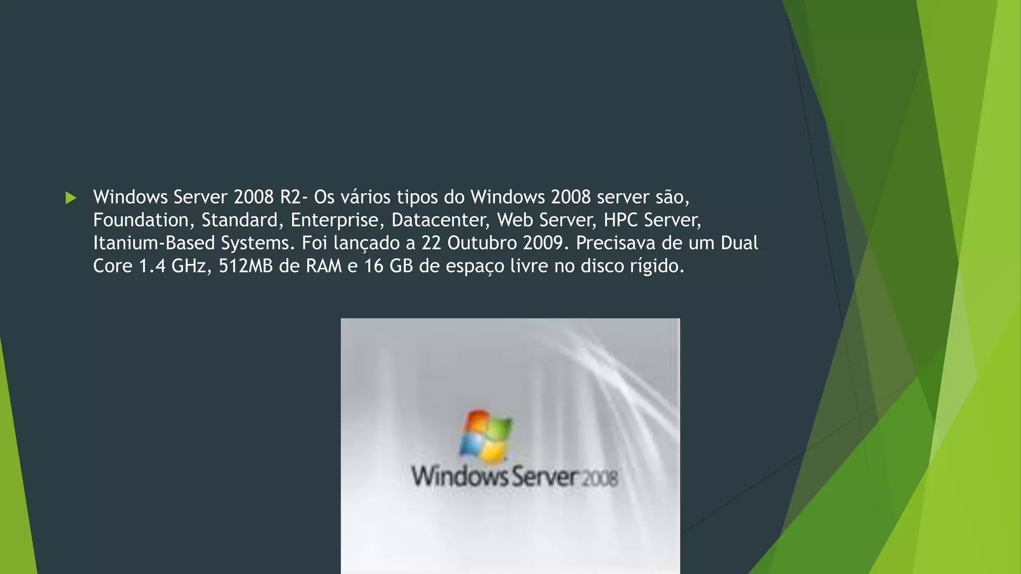  Windows Server 2008 R2- Os vários tipos do Windows 2008 server são,
Foundation, Standard, Enterprise, Datacenter, Web Server, HPC Server,
Itanium-Based Systems. Foi lançado a 22 Outubro 2009. Precisava de um Dual
Core 1.4 GHz, 512MB de RAM e 16 GB de espaço livre no disco rígido.
 