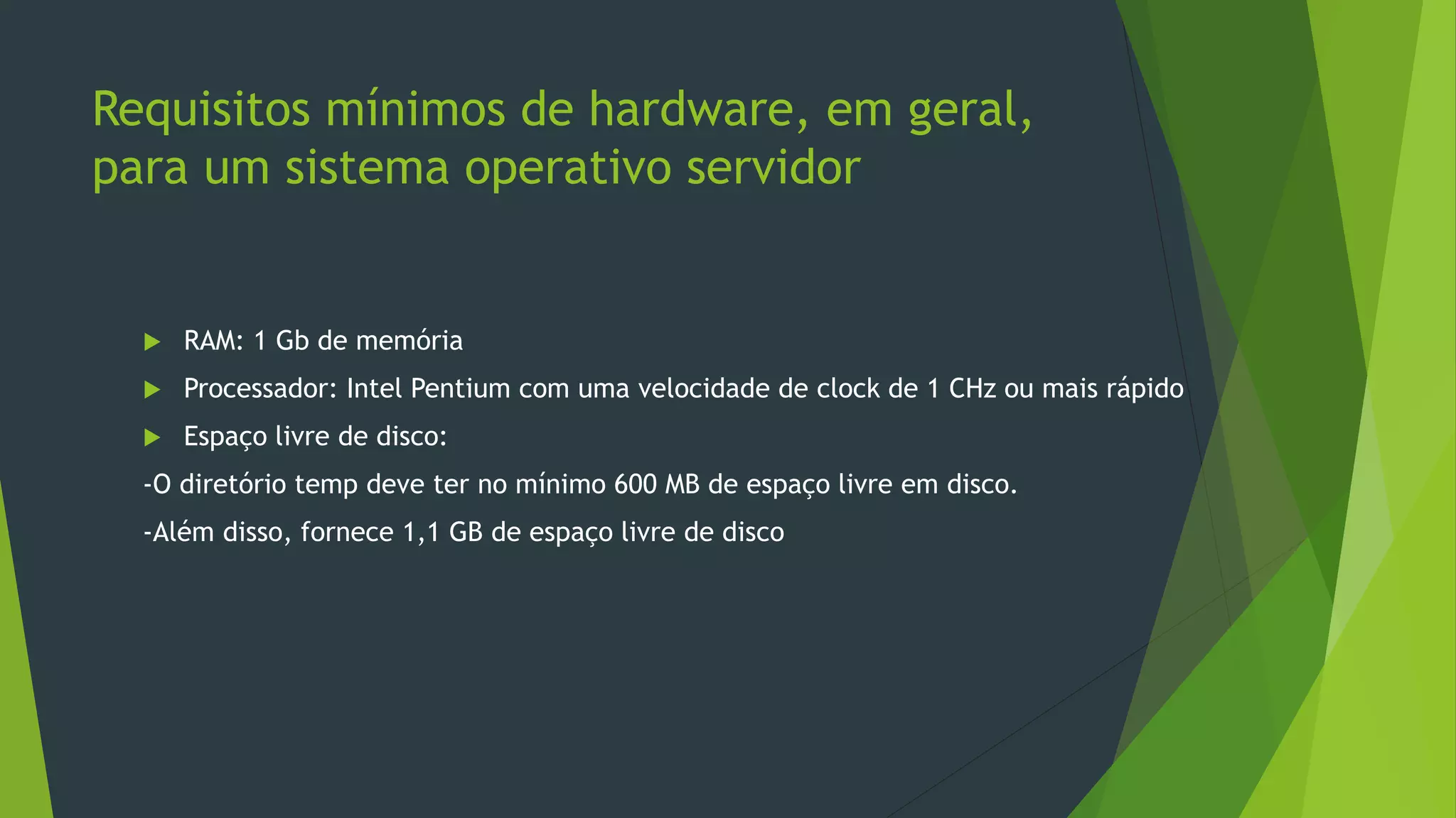 Requisitos mínimos de hardware, em geral,
para um sistema operativo servidor
 RAM: 1 Gb de memória
 Processador: Intel Pentium com uma velocidade de clock de 1 CHz ou mais rápido
 Espaço livre de disco:
-O diretório temp deve ter no mínimo 600 MB de espaço livre em disco.
-Além disso, fornece 1,1 GB de espaço livre de disco
 