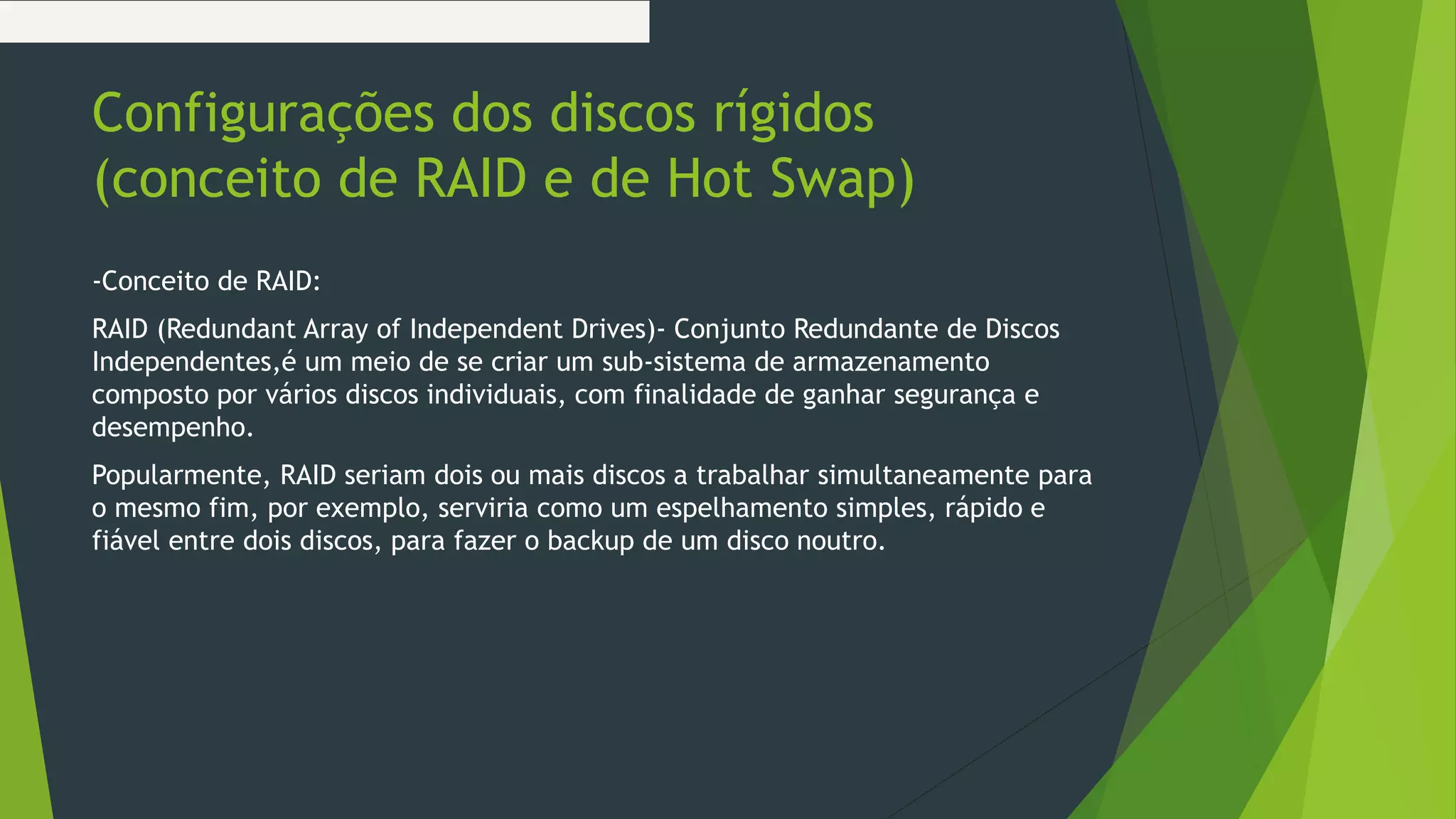 Configurações dos discos rígidos
(conceito de RAID e de Hot Swap)
-Conceito de RAID:
RAID (Redundant Array of Independent Drives)- Conjunto Redundante de Discos
Independentes,é um meio de se criar um sub-sistema de armazenamento
composto por vários discos individuais, com finalidade de ganhar segurança e
desempenho.
Popularmente, RAID seriam dois ou mais discos a trabalhar simultaneamente para
o mesmo fim, por exemplo, serviria como um espelhamento simples, rápido e
fiável entre dois discos, para fazer o backup de um disco noutro.
 