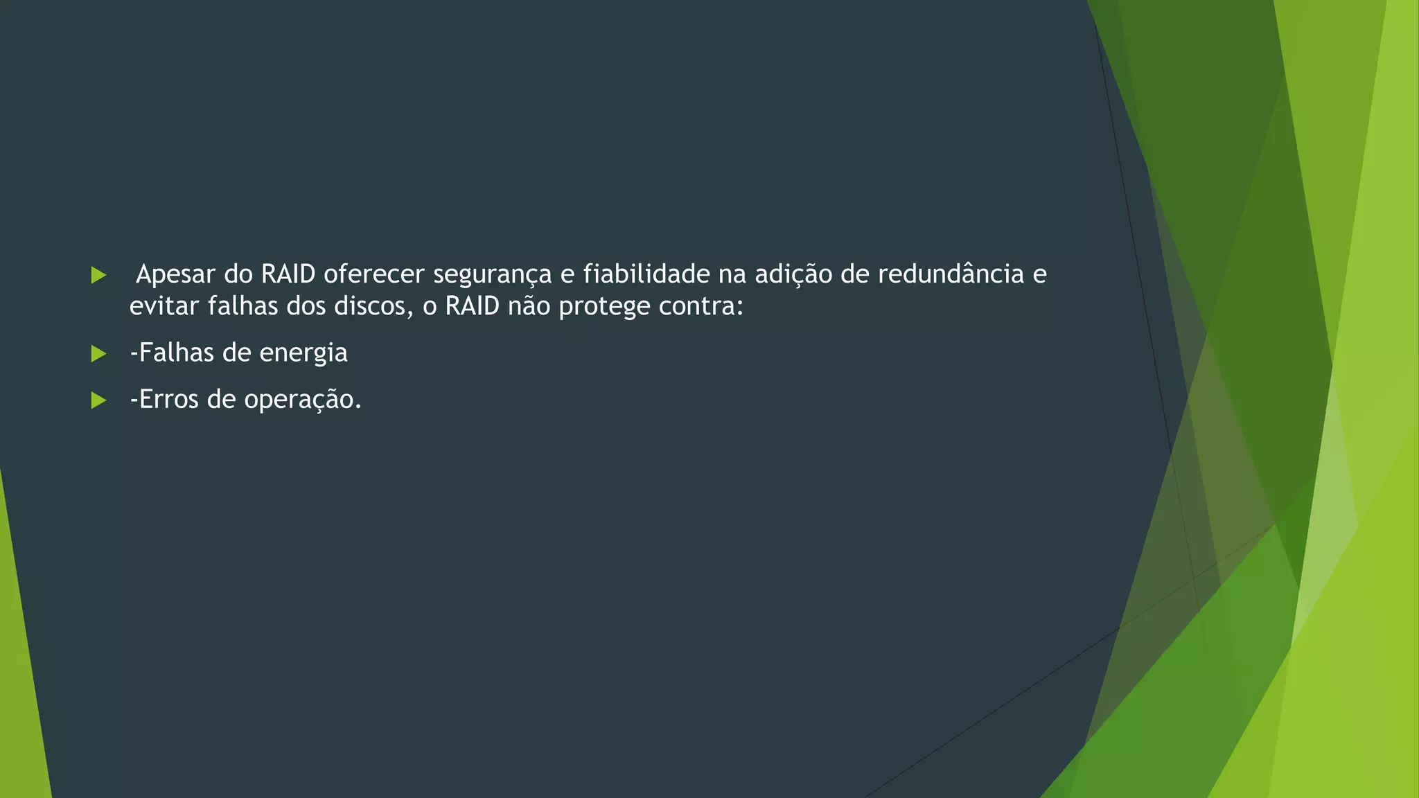  Apesar do RAID oferecer segurança e fiabilidade na adição de redundância e
evitar falhas dos discos, o RAID não protege contra:
 -Falhas de energia
 -Erros de operação.
 