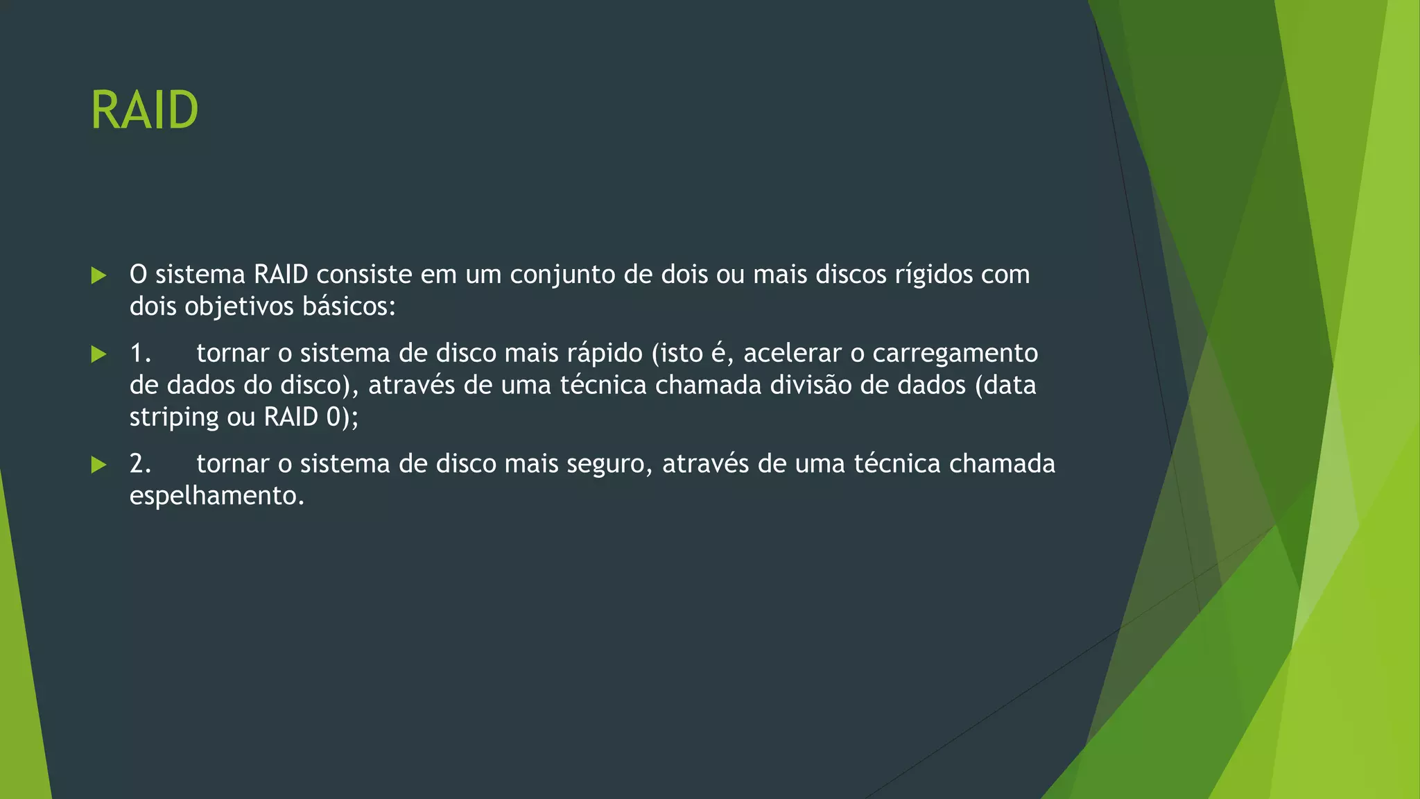 RAID
 O sistema RAID consiste em um conjunto de dois ou mais discos rígidos com
dois objetivos básicos:
 1. tornar o sistema de disco mais rápido (isto é, acelerar o carregamento
de dados do disco), através de uma técnica chamada divisão de dados (data
striping ou RAID 0);
 2. tornar o sistema de disco mais seguro, através de uma técnica chamada
espelhamento.
 