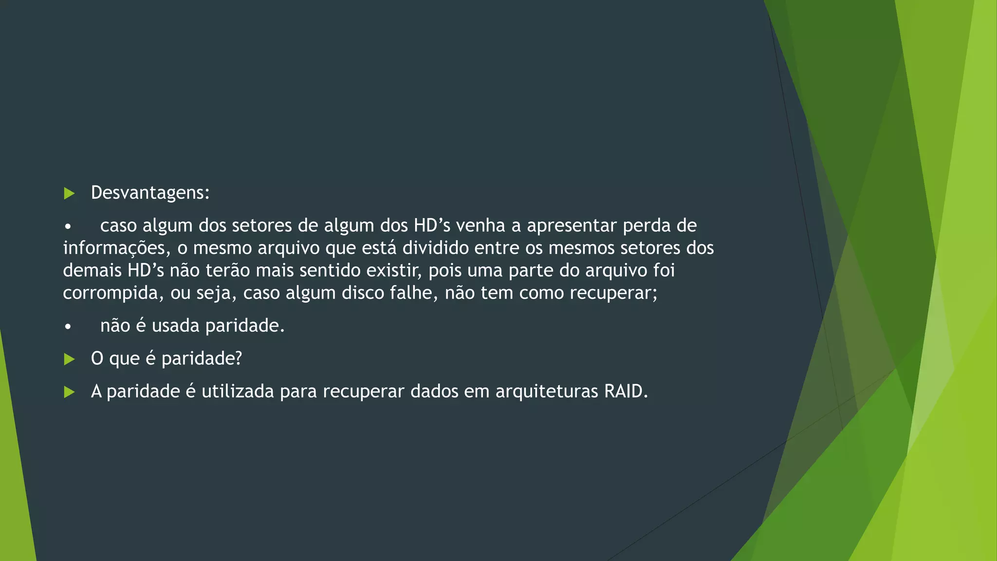  Desvantagens:
• caso algum dos setores de algum dos HD’s venha a apresentar perda de
informações, o mesmo arquivo que está dividido entre os mesmos setores dos
demais HD’s não terão mais sentido existir, pois uma parte do arquivo foi
corrompida, ou seja, caso algum disco falhe, não tem como recuperar;
• não é usada paridade.
 O que é paridade?
 A paridade é utilizada para recuperar dados em arquiteturas RAID.
 