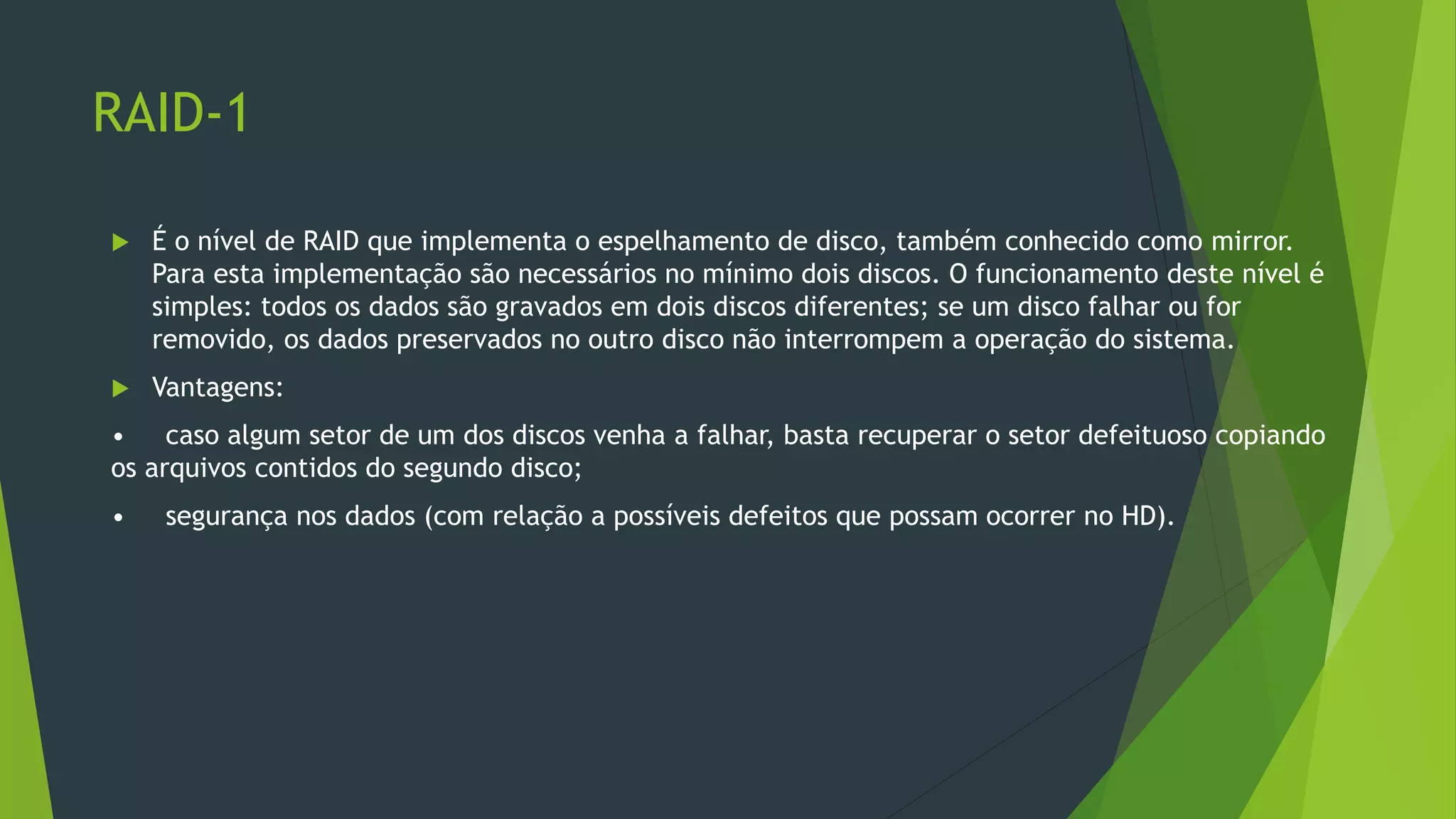 RAID-1
 É o nível de RAID que implementa o espelhamento de disco, também conhecido como mirror.
Para esta implementação são necessários no mínimo dois discos. O funcionamento deste nível é
simples: todos os dados são gravados em dois discos diferentes; se um disco falhar ou for
removido, os dados preservados no outro disco não interrompem a operação do sistema.
 Vantagens:
• caso algum setor de um dos discos venha a falhar, basta recuperar o setor defeituoso copiando
os arquivos contidos do segundo disco;
• segurança nos dados (com relação a possíveis defeitos que possam ocorrer no HD).
 