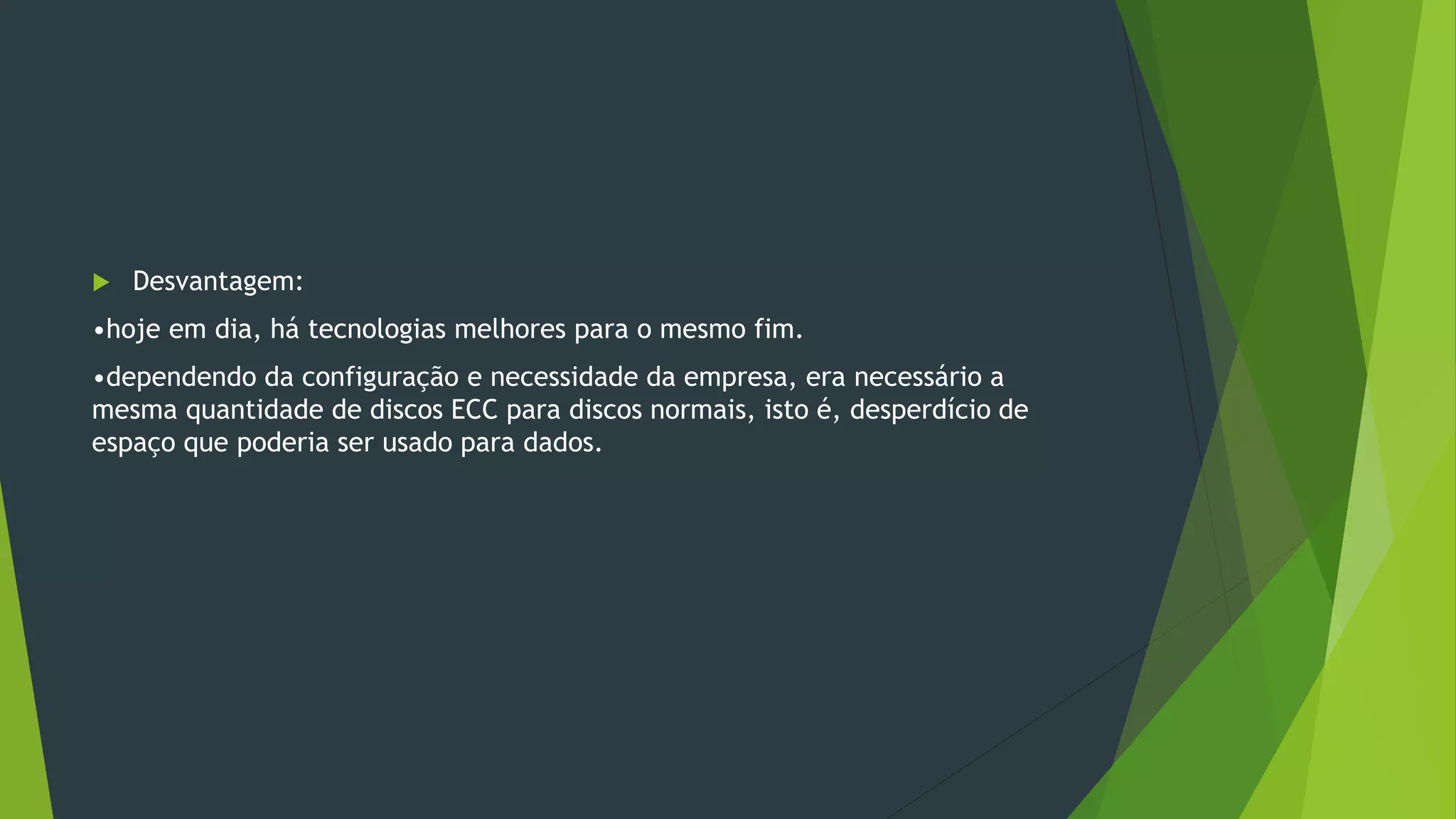  Desvantagem:
•hoje em dia, há tecnologias melhores para o mesmo fim.
•dependendo da configuração e necessidade da empresa, era necessário a
mesma quantidade de discos ECC para discos normais, isto é, desperdício de
espaço que poderia ser usado para dados.
 