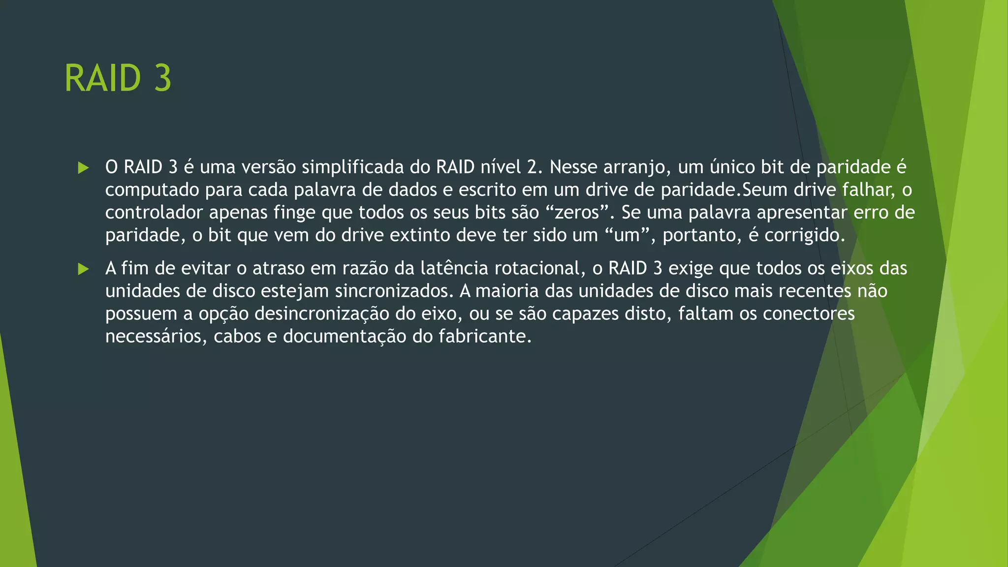 RAID 3
 O RAID 3 é uma versão simplificada do RAID nível 2. Nesse arranjo, um único bit de paridade é
computado para cada palavra de dados e escrito em um drive de paridade.Seum drive falhar, o
controlador apenas finge que todos os seus bits são “zeros”. Se uma palavra apresentar erro de
paridade, o bit que vem do drive extinto deve ter sido um “um”, portanto, é corrigido.
 A fim de evitar o atraso em razão da latência rotacional, o RAID 3 exige que todos os eixos das
unidades de disco estejam sincronizados. A maioria das unidades de disco mais recentes não
possuem a opção desincronização do eixo, ou se são capazes disto, faltam os conectores
necessários, cabos e documentação do fabricante.
 