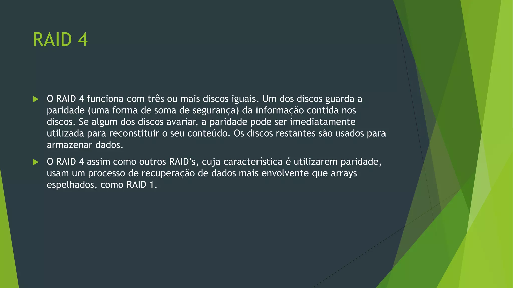 RAID 4
 O RAID 4 funciona com três ou mais discos iguais. Um dos discos guarda a
paridade (uma forma de soma de segurança) da informação contida nos
discos. Se algum dos discos avariar, a paridade pode ser imediatamente
utilizada para reconstituir o seu conteúdo. Os discos restantes são usados para
armazenar dados.
 O RAID 4 assim como outros RAID’s, cuja característica é utilizarem paridade,
usam um processo de recuperação de dados mais envolvente que arrays
espelhados, como RAID 1.
 