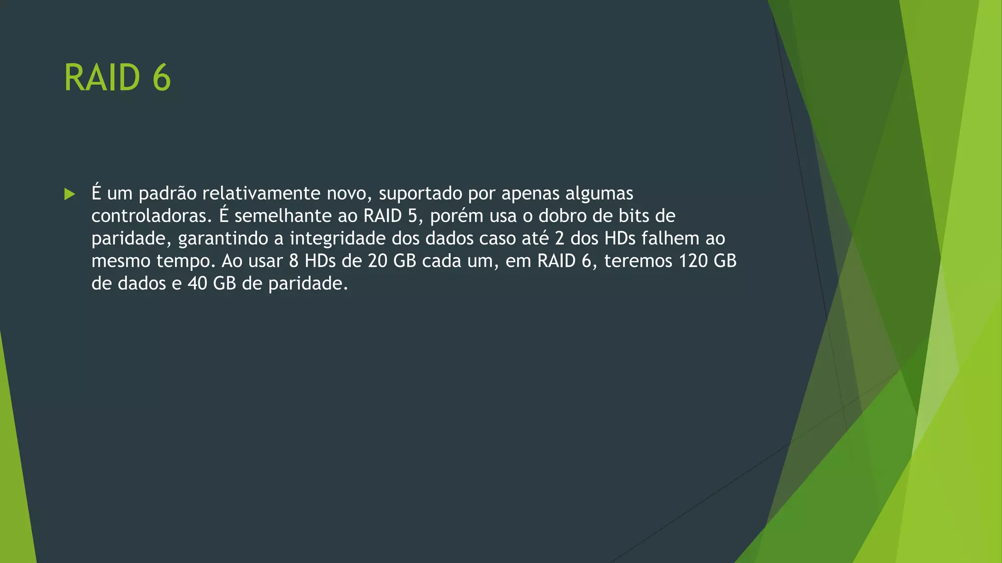 RAID 6
 É um padrão relativamente novo, suportado por apenas algumas
controladoras. É semelhante ao RAID 5, porém usa o dobro de bits de
paridade, garantindo a integridade dos dados caso até 2 dos HDs falhem ao
mesmo tempo. Ao usar 8 HDs de 20 GB cada um, em RAID 6, teremos 120 GB
de dados e 40 GB de paridade.
 