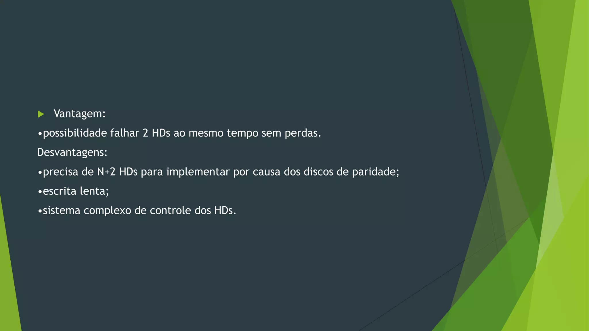  Vantagem:
•possibilidade falhar 2 HDs ao mesmo tempo sem perdas.
Desvantagens:
•precisa de N+2 HDs para implementar por causa dos discos de paridade;
•escrita lenta;
•sistema complexo de controle dos HDs.
 