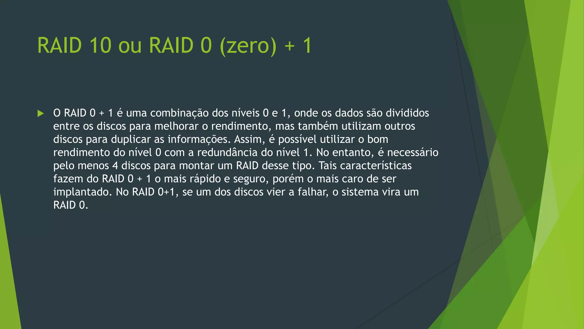 RAID 10 ou RAID 0 (zero) + 1
 O RAID 0 + 1 é uma combinação dos níveis 0 e 1, onde os dados são divididos
entre os discos para melhorar o rendimento, mas também utilizam outros
discos para duplicar as informações. Assim, é possível utilizar o bom
rendimento do nível 0 com a redundância do nível 1. No entanto, é necessário
pelo menos 4 discos para montar um RAID desse tipo. Tais características
fazem do RAID 0 + 1 o mais rápido e seguro, porém o mais caro de ser
implantado. No RAID 0+1, se um dos discos vier a falhar, o sistema vira um
RAID 0.
 