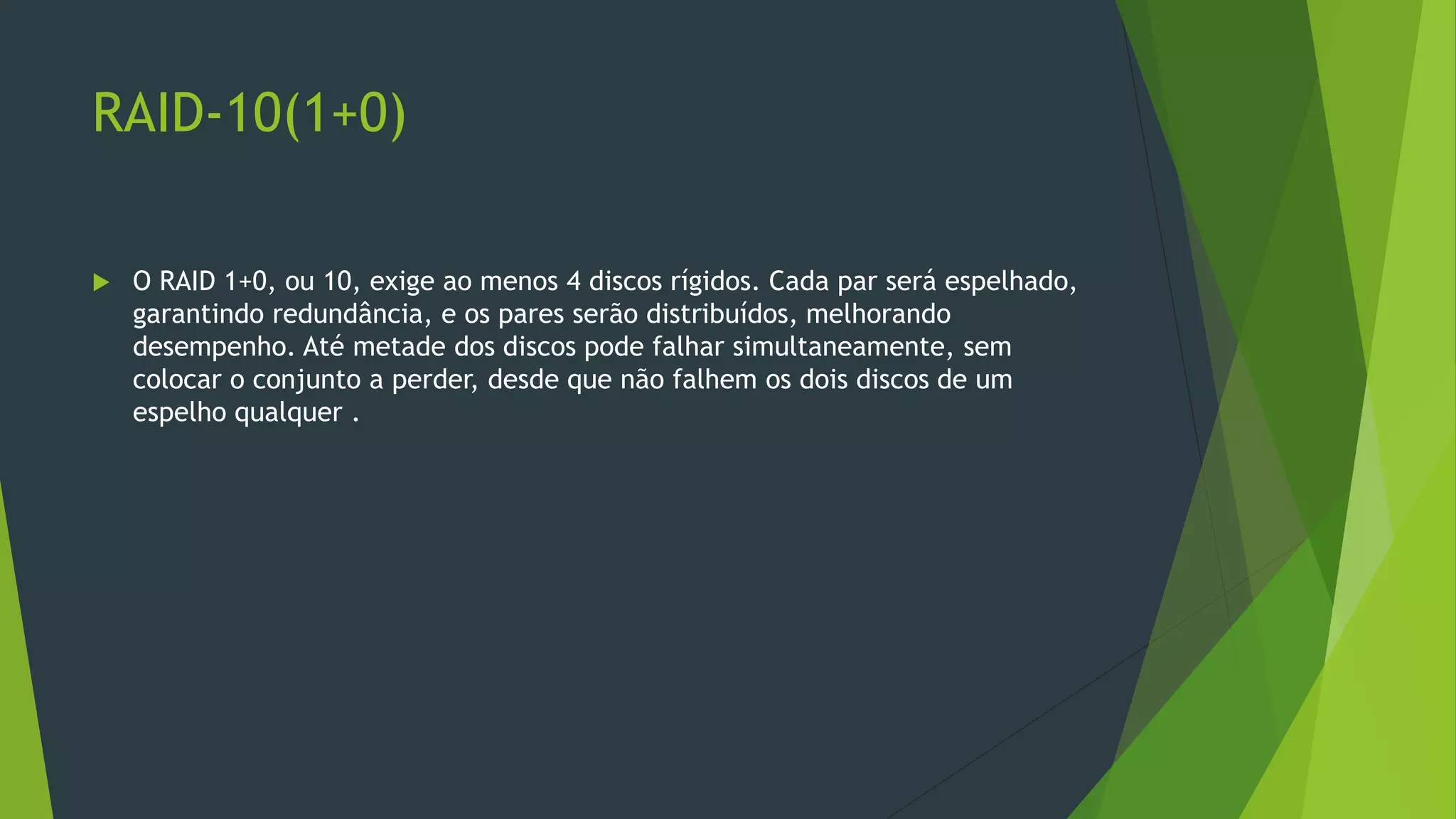 RAID-10(1+0)
 O RAID 1+0, ou 10, exige ao menos 4 discos rígidos. Cada par será espelhado,
garantindo redundância, e os pares serão distribuídos, melhorando
desempenho. Até metade dos discos pode falhar simultaneamente, sem
colocar o conjunto a perder, desde que não falhem os dois discos de um
espelho qualquer .
 