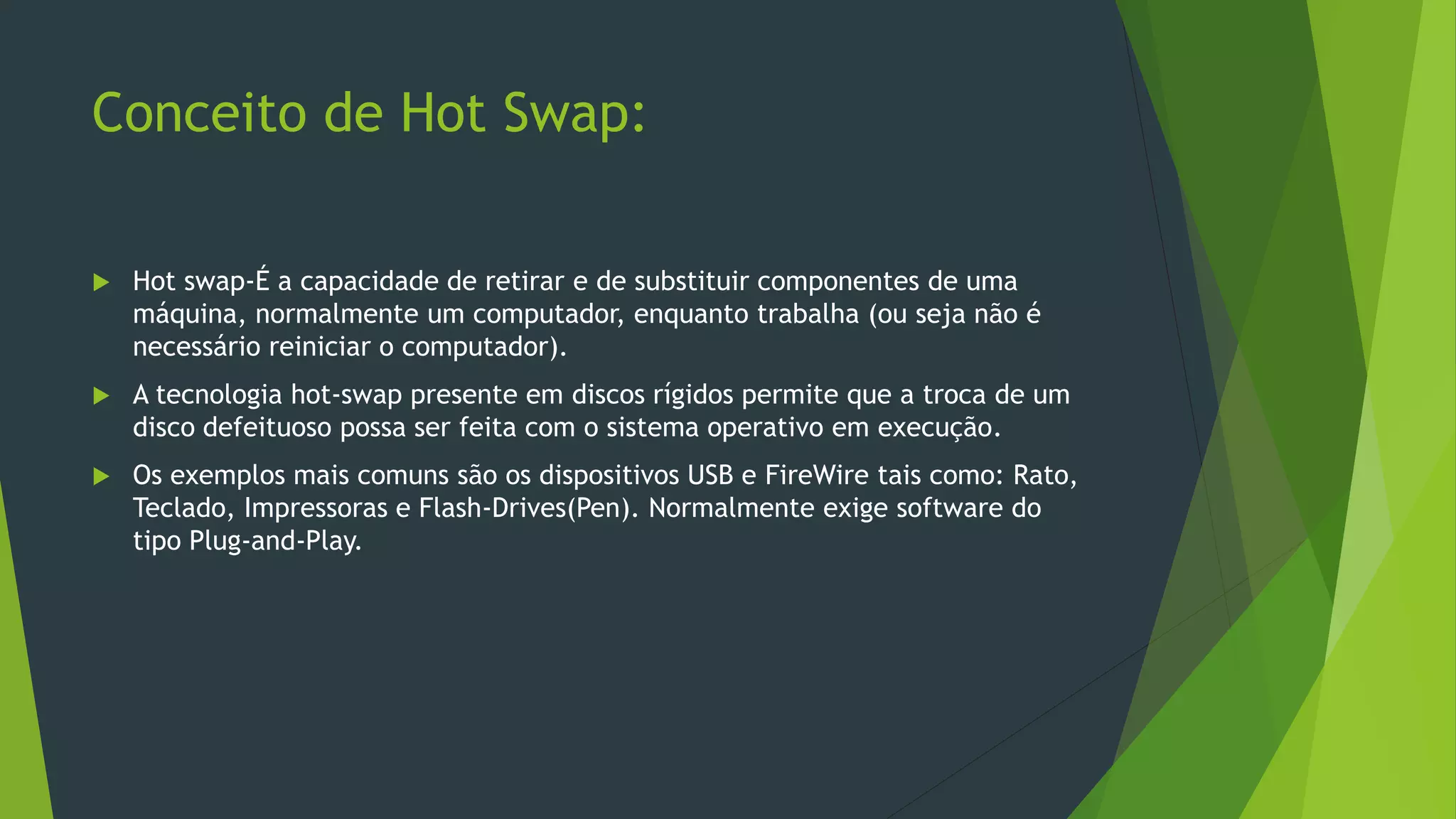 Conceito de Hot Swap:
 Hot swap-É a capacidade de retirar e de substituir componentes de uma
máquina, normalmente um computador, enquanto trabalha (ou seja não é
necessário reiniciar o computador).
 A tecnologia hot-swap presente em discos rígidos permite que a troca de um
disco defeituoso possa ser feita com o sistema operativo em execução.
 Os exemplos mais comuns são os dispositivos USB e FireWire tais como: Rato,
Teclado, Impressoras e Flash-Drives(Pen). Normalmente exige software do
tipo Plug-and-Play.
 