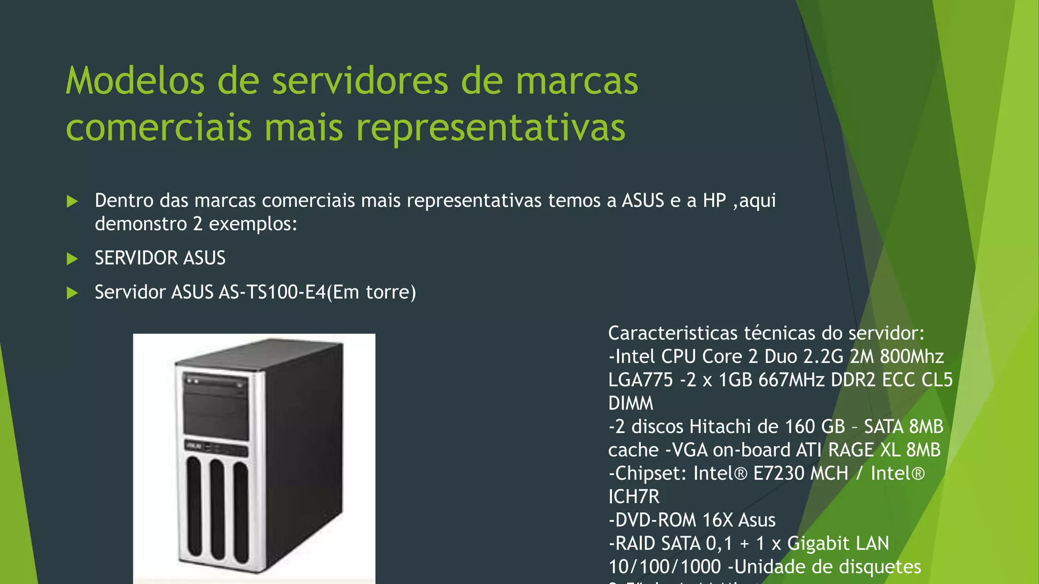 Modelos de servidores de marcas
comerciais mais representativas
 Dentro das marcas comerciais mais representativas temos a ASUS e a HP ,aqui
demonstro 2 exemplos:
 SERVIDOR ASUS
 Servidor ASUS AS-TS100-E4(Em torre)
Caracteristicas técnicas do servidor:
-Intel CPU Core 2 Duo 2.2G 2M 800Mhz
LGA775 -2 x 1GB 667MHz DDR2 ECC CL5
DIMM
-2 discos Hitachi de 160 GB – SATA 8MB
cache -VGA on-board ATI RAGE XL 8MB
-Chipset: Intel® E7230 MCH / Intel®
ICH7R
-DVD-ROM 16X Asus
-RAID SATA 0,1 + 1 x Gigabit LAN
10/100/1000 -Unidade de disquetes
 