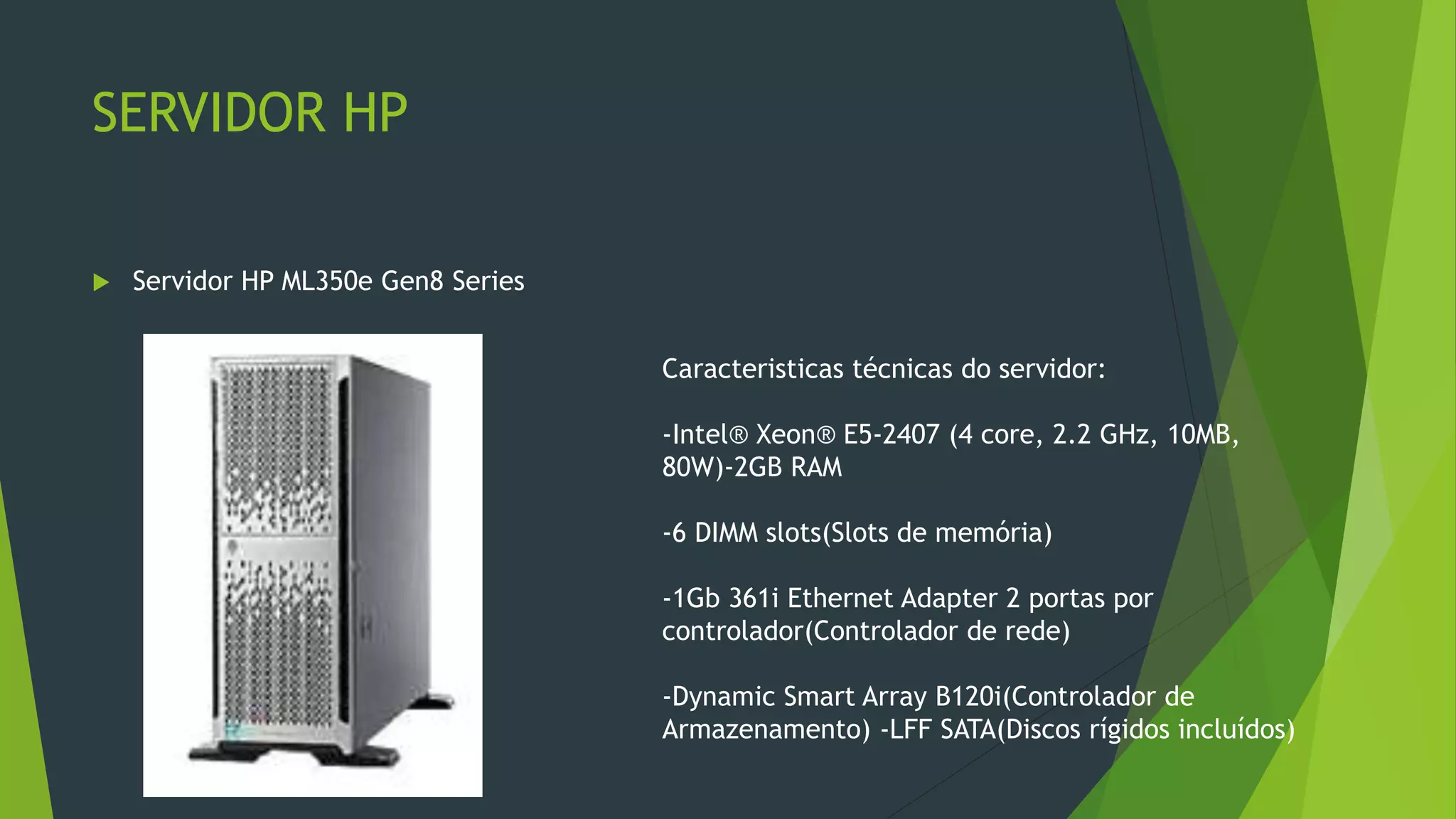 SERVIDOR HP
 Servidor HP ML350e Gen8 Series
Caracteristicas técnicas do servidor:
-Intel® Xeon® E5-2407 (4 core, 2.2 GHz, 10MB,
80W)-2GB RAM
-6 DIMM slots(Slots de memória)
-1Gb 361i Ethernet Adapter 2 portas por
controlador(Controlador de rede)
-Dynamic Smart Array B120i(Controlador de
Armazenamento) -LFF SATA(Discos rígidos incluídos)
 