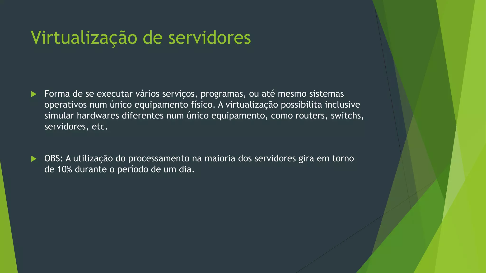 Virtualização de servidores
 Forma de se executar vários serviços, programas, ou até mesmo sistemas
operativos num único equipamento físico. A virtualização possibilita inclusive
simular hardwares diferentes num único equipamento, como routers, switchs,
servidores, etc.
 OBS: A utilização do processamento na maioria dos servidores gira em torno
de 10% durante o período de um dia.
 